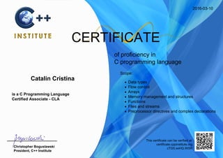 2016-03-10
CERTIFICATE
of proficiency in
C programming language
Catalin Cristina
is a C Programming Language
Certified Associate - CLA
Scope:
Data types
Flow control
Arrays
Memory management and structures
Functions
Files and streams
Preprocessor directives and complex declarations
Christopher Boguslawski
President, C++ Institute
This certificate can be verified at:
certificate.cppinstitute.org
cTG5.xeHQ.Wi5R
 