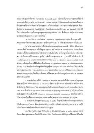17
ความจําเปนสุขภาพที่เทากัน ในแนวนอน (horizontal equity) หรือการเพิ่มการบริการสุขภาพที่จัดให
ตามความจําเปนสุขภาพที่มากกวาในแนวดิ่ง (vertical equity) สิ่งที่มีผลตอคุณลักษณะความเปนธรรม
ดานสุขภาพที่เปนคาเฉลี่ยสุขภาพในประชากร หรือความเปนธรรมในการกระจายดานสุขภาพ ซึ่งจะ
ขึ้นกับสุขภาพแตละบุคคล (Starfield,2001) คัลเยอรและแวกสแตฟ (Culyer and Wagstaff, 1993) ได
วิเคราะหความเปนธรรมในการดูแลสุขภาพ (equity in health care) ซึ่งมีความสําคัญในนโยบายการ
ดูแลสุขภาพในประเด็นความหมายตอไปนี้
1. ความเทากันของรายจายตอหัว (equality of expenditure per capita) ซึ่งจะอยูภายใต
ขอบเขตเกณฑการจัดสรรงบประมาณ ตามเปาหมายที่ชัดเจน ไมไดจัดแบงตามความจําเปน (need)
2. การกระจายตามความจําเปน (distribution according to need) มี 2 มิติ คือ มิติแนวราบ
และแนวดิ่ง ซึ่งจะมองความจําเปนในฐานะ 1) สุขภาพตั้งแตเริ่มแรก (need as initial health) มีการ
คาดวาคนที่มีสถานะสุขภาพตางกันมักมีความจําเปนที่ตางกัน ความหมายนี้มีความยุงยากที่ยากจะ
พบวาทําไมบางคนที่ปวยสามารถพูดถึงความจําเปนการดูแลสุขภาพ 2) การไดรับสิทธิประโยชน
(need as capacity to benefit) 3) รายจายที่คนควรจะมี (need as expenditure a person ought to have)
4) รายจายมีความตองการใชสิทธิประโยชน (need as expenditures required to exhaust capacity to
benefit) 5) ความจําเปนตอหนวยสุดทายที่สัมฤทธิ์ผล (marginal met need) เพื่อที่จะทําใหการเขาถึง
บริการสุขภาพเทากัน จึงตองลดราคาของบริการสุขภาพที่คนจนตองจายใหลงมาจนกระทั่งผลคูณ
ของราคาและอรรถประโยชนสวนเพิ่มของรายไดของคนจนเทากับผลคูณนั้นของคนรวย (สมชาย
สุขสิริเสรีกุล, 2539)
3. ความเทากันการเขาถึง (equality of access) ตามความจําเปนมีความหมายในมุมมอง
ของ 1) เปนการใชบริการ (access as utilization) เปนความเทากันของการรักษาสําหรับความจําเปน
ที่เทากัน 2) เปนตนทุนการไดการดูแลสุขภาพในดานความเทากันของโอกาสที่บุคคลเผชิญดานเงิน
และเวลาเหมือนกัน (access as the costs incurred in receiving health care) 3) ไดรับการบริการ
ระดับสูงสุดเทาที่จะเปนไปได (access as maximum attainable consumption) 4) เปนการไดรับ
เชิงอรรถประโยชน (access as forgone utility) 4) มีมาตรฐาน (living standards and access)
4. ความเทากันดานสุขภาพ (equality of health) คือทุกคนในสังคมมีระดับสุขภาพเทากัน
เปนเปาหมายของนโยบาย ซึ่งความแตกตางในสุขภาพมีความสัมพันธกับพฤติกรรมสุขภาพ ความไม
เทากันในสุขภาพจําเปนตองมีความไมเทากันในการดูแล
โดยสรุปความเปนธรรมมี 2 ประเด็น คือ ดานสุขภาพ (equity in health) หมายถึง การมี
โอกาสพัฒนาสุขภาพตนเองโดยคํานึงถึงความจําเปน รวมกับแนวทางที่ดีที่สุดภายใตสภาวะที่เปนจริง
 