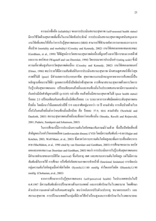 25
ความนาเชื่อถือ (reliability) ของการประเมินสถานะสุขภาพ (self-assessed health status)
มีการใชวัดดานสุขภาพเพิ่มขึ้นในงานวิจัยเชิงประจักษ การประเมินสถานะสุขภาพถูกสนับสนุนจาก
งานวิจัยที่แสดงใหเห็นวาการรับรูสุขภาพตนเอง (SRH) สามารถใชทํานายอัตราการตายและภาวะการ
เจ็บปวย (mortality and morbidity) (Crossley and Kennedy, 2002) งานวิจัยของเกอดแทมและคณะ
(Gerdtham, et al., 1999) ไดพิสูจนการวัดสถานะสุขภาพตอเนื่องที่ถูกสรางจากวิธีการของแวกสตาฟ
และแวน ดอรสแล (Wagstaff and van Doorslair, 1994) วัดแบบมาตราประเมินคา (rating scale) ซึ่งมี
ความเกี่ยวพันสูงกับการวัดสุขภาพตอเนื่อง (Crossley and Kennedy, 2002) งานวิจัยของเอทเนอร
(Ettner, 1996) พบวารายไดมีความสัมพันธกับการประเมินสถานะสุขภาพ นักเศรษฐศาสตรเชื่อวาสุข
ภาพที่ไมดี (poor) มีสวนลดการประกอบอาชีพ สุขภาพแรงงานมักจะถูกคาดจากการคนพบนี้เปน
หลักฐานที่คนรายไดตํ่า ถูกลดการเขาถึงปจจัยนําเขาสุขภาพ การศึกษาสถานะสุขภาพดวยการวัดการ
รับรูระดับสุขภาพตนเอง เปรียบเทียบคนยายถิ่นและคนทองถิ่นในประเทศแคนาดามีความแตกตาง
กันอยางมีนัยสําคัญทางสถิติ (p<0.05) กลาวคือ คนยายถิ่นมีสถานะสุขภาพไมดี (poor health status)
รอยละ 2.5 เปรียบเทียบกับคนทองถิ่นมีเพียงรอยละ 1.6 ระยะเวลาการอาศัยมีผลตอระดับสุขภาพคน
ยายถิ่น โดยมีแนวโนมลดลงชวงปที่ 5-9 และอาศัยอยูมากกวา 10 ป ตามลําดับ การเจ็บปวยดวยโรค
เรื้อรังในคนยายถิ่นตํ่ากวาคนทองถิ่นเล็กนอย คือ รอยละ 57.9, 60.6 ตามลําดับ (Newbold and
Danforth, 2003) สถานะสุขภาพคนยายถิ่นจะดอยกวาคนทองถิ่น (Stronks, Ravelli and Reijneveld,
2001; Pudaric, Sundquist and Johansson, 2003)
ในการศึกษานี้มีการประเมินความดันโลหิตขณะสัมภาษณรวมดวย ซึ่งเปนปจจัยเสี่ยงที่
สําคัญของโรคหัวใจหลอดเลือด(cardiovasculardisease;CVD)โดยมีความสัมพันธr=0.44(Hajjar and
Kotchen, 2003; Wolf-Maier, et al., 2003) ซึ่งคาดวาภาวะความดันโลหิตสูงจะเพิ่มภาวะเสี่ยงอัตราการ
ตาย (MacMahon, et al., 1990 cited by van Doorslaer and Gerdtham, 2003) การศึกษาของแวน ดอรส
เลอและเกอแทม (van Doorslaer and Gerdtham, 2003) พบวา การประเมินการรับรูระดับสุขภาพตนเอง
มีอํานาจทํานายของการมีชีวิต (survival) ขึ้นกับอายุ เพศ และสถานะความดันโลหิตสูง แตไมมีความ
สัมพันธกับรายได การศึกษา หรือขอจํากัดสถานภาพการทําหนาที่ (functional limitation) การจัดแบง
กลุมความดันโลหิตสูงเมื่อคาซิสโตลิค (Systolic)≥ 140 mmHg คาไดแอสโตลิค (Diastolic)≥ 90
mmHg (Chobanian,etal.,2003)
จากการศึกษาการรับรูสุขภาพตนเอง (self-perceived health) ในประเทศสเปนในป
ค.ศ.1987 มีความสัมพันธการปรึกษาทางดานการแพทย และการพักรักษาในโรงพยาบาล โดยศึกษา
ตัวแปรความแตกตางดานสังคมเศรษฐกิจ พบวาหลังจากปรับตัวแปรอายุ ขนาดครอบครัว และ
สถานะสุขภาพ การปรึกษาแพทยในกลุมที่มีรายไดครัวเรือนสูงและการพักรักษาในโรงพยาบาลจะ
 