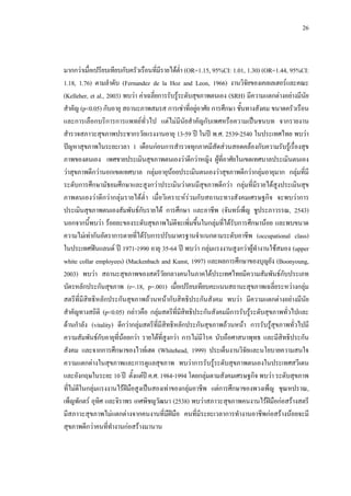 26
มากกวาเมื่อเปรียบเทียบกับครัวเรือนที่มีรายไดตํ่า (OR=1.15, 95%CI: 1.01, 1.30) (OR=1.44, 95%CI:
1.18, 1.76) ตามลําดับ (Fernandez de la Hoz and Leon, 1966) งานวิจัยของเคลเลเฮอรและคณะ
(Kelleher, et al., 2003) พบวา คาเฉลี่ยการรับรูระดับสุขภาพตนเอง (SRH) มีความแตกตางอยางมีนัย
สําคัญ (p<0.05) กับอายุ สถานะภาพสมรส การเชาที่อยูอาศัย การศึกษา ชั้นทางสังคม ขนาดครัวเรือน
และการเลือกบริการการแพทยทั่วไป แตไมมีนัยสําคัญกับเพศหรือความเปนชนบท จากรายงาน
สํารวจสภาวะสุขภาพประชากรวัยแรงงานอายุ 13-59 ป ในป พ.ศ. 2539-2540 ในประเทศไทย พบวา
ปญหาสุขภาพในระยะเวลา 1 เดือนกอนการสํารวจทุกภาคมีสัดสวนสอดคลองกับความรับรูเรื่องสุข
ภาพของตนเอง เพศชายประเมินสุขภาพตนเองวาดีกวาหญิง ผูที่อาศัยในเขตเทศบาลประเมินตนเอง
วาสุขภาพดีกวานอกเขตเทศบาล กลุมอายุนอยประเมินตนเองวาสุขภาพดีกวากลุมอายุมาก กลุมที่มี
ระดับการศึกษามัธยมศึกษาและสูงกวาประเมินวาตนมีสุขภาพดีกวา กลุมที่มีรายไดสูงประเมินสุข
ภาพตนเองวาดีกวากลุมรายไดตํ่า เมื่อวิเคราะหรวมกับสถานะทางสังคมเศรษฐกิจ จะพบวาการ
ประเมินสุขภาพตนเองสัมพันธกับรายได การศึกษา และอาชีพ (จันทรเพ็ญ ชูประภาวรรณ, 2543)
นอกจากนี้พบวา รอยละของระดับสุขภาพไมดีจะเพิ่มขึ้นในกลุมที่ไดรับการศึกษานอย และพบขนาด
ความไมเทากันอัตราการตายที่ไดรับการปรับมาตรฐานจําแนกตามระดับอาชีพ (occupational class)
ในประเทศฟนแลนด ป 1971-1990 อายุ 35-64 ป พบวา กลุมแรงงานสูงกวาผูทํางานใชสมอง (upper
white collar employees) (Mackenbach and Kunst, 1997) และผลการศึกษาของบุญยัง (Boonyoung,
2003) พบวา สถานะสุขภาพของสตรีวัยกลางคนในภาคใตประเทศไทยมีความสัมพันธกับประเภท
บัตรหลักประกันสุขภาพ (r=.18, p=.001) เมื่อเปรียบเทียบคะแนนสถานะสุขภาพเฉลี่ยระหวางกลุม
สตรีที่มีสิทธิหลักประกันสุขภาพถวนหนากับสิทธิประกันสังคม พบวา มีความแตกตางอยางมีนัย
สําคัญทางสถิติ (p<0.05) กลาวคือ กลุมสตรีที่มีสิทธิประกันสังคมมีการรับรูระดับสุขภาพทั่วไปและ
ดานกําลัง (vitality) ดีกวากลุมสตรีที่มีสิทธิหลักประกันสุขภาพถวนหนา การรับรูสุขภาพทั่วไปมี
ความสัมพันธกับอายุที่นอยกวา รายไดที่สูงกวา การไมมีโรค นับถือศาสนาพุทธ และมีสิทธิประกัน
สังคม และจากการศึกษาของไวทเฮด (Whitehead, 1999) ประเด็นงานวิจัยและนโยบายความสนใจ
ความแตกตางในสุขภาพและการดูแลสุขภาพ พบวาการรับรูระดับสุขภาพตนเองในประเทศสวีเดน
และอังกฤษในระยะ 10 ป ตั้งแตป ค.ศ. 1984-1994 โดยกลุมตามสังคมเศรษฐกิจ พบวา ระดับสุขภาพ
ที่ไมดีในกลุมแรงงานไรฝมือสูงเปนสองเทาของกลุมอาชีพ แตการศึกษาของพวงเพ็ญ ชุณหปราณ,
เพ็ญพักตร อุทิศ และจิราพร เกศพิชญวัฒนา (2538) พบวาสภาวะสุขภาพคนงานไรฝมือกอสรางสตรี
มีสภาวะสุขภาพไมแตกตางจากคนงานที่มีฝมือ คนที่มีระยะเวลาการทํางานอาชีพกอสรางนอยจะมี
สุขภาพดีกวาคนที่ทํางานกอสรางมานาน
 