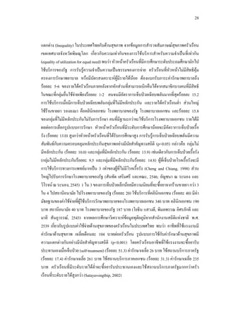 28
แตกตาง (Inequality) ในประเทศไทยกับดานสุขภาพ จากขอมูลการสํารวจสัมภาษณสุขภาพครัวเรือน
เขตเทศบาลจังหวัดพิษณุโลก เกี่ยวกับความเทากันของการใชบริการสําหรับความจําเปนที่เทากัน
(equality of utilization for equal need) พบวาหัวหนาครัวเรือนที่มีการศึกษาระดับประถมศึกษามักไป
ใชบริการของรัฐ การรับรูความจําเปนความเปนธรรมของการจาย ครัวเรือนที่หัวหนาไมมีสิทธิคุม
ครองการรักษาพยาบาล หรือมีบัตรสงเคราะหผูมีรายไดนอย ตองแบกรับภาระคารักษาพยาบาลถึง
รอยละ 5-6 ของรายไดครัวเรือนภายหลังจากหักสวนที่สามารถเบิกคืนไดจากสมาชิกบางคนที่มีสิทธิ
ในขณะที่กลุมอื่นใชจายเพียงรอยละ 1-2 คนจนมีอัตราการเจ็บปวยเฉียบพลันมากที่สุดรอยละ 15.2
การใชบริการเมื่อมีการเจ็บปวยเฉียบพลันกลุมที่ไมมีหลักประกัน และรายไดครัวเรือนตํ่า สวนใหญ
ใชรานขายยา รองลงมา คือคลินิกเอกชน โรงพยาบาลของรัฐ โรงพยาบาลเอกชน และรอยละ 15.8
ของกลุมที่ไมมีหลักประกันไมรับการรักษา คนที่มีฐานะกวาจะใชบริการโรงพยาบาลเอกชน รายไดมี
ผลตอการเลือกรูปแบบการรักษา หัวหนาครัวเรือนที่มีระดับการศึกษานอยจะมีอัตราการเจ็บปวยเรื้อ
รัง (รอยละ 13.0) สูงกวาหัวหนาครัวเรือนที่ไดรับการศึกษาสูง การรับรูการเจ็บปวยเฉียบพลันมีความ
สัมพันธกับความครอบคลุมหลักประกันสุขภาพอยางมีนัยสําคัญทางสถิติ (p<0.05) กลาวคือ กลุมไม
มีหลักประกัน (รอยละ 10.0) และกลุมที่มีหลักประกัน (รอยละ 13.9) เชนเดียวกับการเจ็บปวยเรื้อรัง
(กลุมไมมีหลักประกันรอยละ 9.5 และกลุมที่มีหลักประกันรอยละ 14.8) ผูที่เจ็บปวยโรคเรื้อรังจะมี
การใชบริการทางการแพทยมากเปน 3 เทาของผูที่ไมมีโรคเรื้อรัง (Cheng and Chiang, 1998) สวน
ใหญไปรับการรักษาโรงพยาบาลของรัฐ (สันทัด เสริมศรี และคณะ, 2546; อัญชนา ณ ระนอง และ
วิโรจน ณ ระนอง, 2545) 1 ใน 3 ของการเจ็บปวยเล็กนอยมีความนิยมที่จะซื้อยาจากรานขายยา กวา 3
ใน 4 ไปสถานีอนามัย ไปโรงพยาบาลของรัฐ (รอยละ 20) ใชบริการที่คลินิกเอกชน (รอยละ 40) มีคา
มัธยฐานของคาใชจายที่ผูใชบริการรักษาพยาบาลของโรงพยาบาลเอกชน 340 บาท คลินิกเอกชน 190
บาท สถานีอนามัย 40 บาท โรงพยาบาลของรัฐ 187 บาท (โยธิน แสวงดี, พิมลพรรณ อิศรภักดี และ
มาลี สันภูวรรณ, 2543) จากผลการศึกษาวิเคราะหขอมูลทุติยภูมิจากสํานักงานสถิติแหงชาติ พ.ศ.
2539 เกี่ยวกับรูปแบบคาใชจายดานสุขภาพของครัวเรือนในประเทศไทย พบวา อาชีพที่ใชแรงงานมี
คารักษาดานสุขภาพ เฉลี่ยเดือนละ 104 บาทตอครัวเรือน รูปแบบการใชกับคารักษาดานสุขภาพมี
ความแตกตางกันอยางมีนัยสําคัญทางสถิติ (p<0.001) โดยครัวเรือนอาชีพที่ใชแรงงานจะซื้อยารับ
ประทานเองเมื่อเจ็บปวย (self-treatment) (รอยละ 51.3) คารักษาเฉลี่ย 26 บาท ใชสถานบริการภาครัฐ
(รอยละ 17.4) คารักษาเฉลี่ย 261 บาท ใชสถานบริการภาคเอกชน (รอยละ 31.3) คารักษาเฉลี่ย 235
บาท ครัวเรือนที่มีระดับรายไดตํ่าจะซื้อยารับประทานเองและใชสถานบริการภาครัฐมากกวาครัว
เรือนที่ระดับรายไดสูงกวา (Satayavongthip, 2002)
 