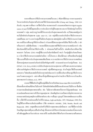 29
จากการศึกษาการใชบริการทางการแพทยในระยะ 2 สัปดาหที่ผานมา จากความแตกตาง
โครงการหลักประกันสุขภาพในประเทศไตหวันของเชงและเชียง (Cheng and Chiang, 1998) จาก
ตัวแปร; อายุ เพศ การศึกษา รายไดครัวเรือน ขนาดครอบครัว แบบแผนทรัพยากรการดูแล (regular
source of care) ถิ่นที่ตั้งชุมชนเมือง การประเมินการรับรูดานสุขภาพ และการวินิจฉัยกลุมโรคเรื้อรัง
จากแพทย 9 กลุม ผลปรากฏวาคนที่มีโครงการประกันสุขภาพแตกตางกัน จะไปพบแพทยสูงกวา
คนไมมีหลักประกันสุขภาพ (odds ratio=1.8, 2.0) กลุมที่มีระบบประกันมีการใชบริการทางการ
แพทยรอยละ 60-73 มากกวากลุมที่ไมมีประกันสุขภาพ เพศหญิงมีความถี่การใชบริการมากกวาเพศ
ชาย คนที่รับการศึกษาสูงใชบริการนอยกวา สวนคนที่มีสถานะสุขภาพไมดีจะใชบริการเปน 3 เทา
หรือมากกวา แตมีเพียงรอยละ 1 ของคนที่มีสถานะสุขภาพดีใชบริการทางการแพทยมากกวา เชน
เดียวกับคนที่มีโรคเรื้อรังจะใชบริการเปน 3 เทาของคนไมมีโรคเรื้อรัง เชนเดียวกับการศึกษาวิจัย
ของอรสา โฆวินทะ (2541) ของผูใชแรงงานในจังหวัดปตตานี พบวา ในกลุมผูประกันตนรอยละ
61.3 มีการใชบริการทางการแพทยอยางนอย 1 ครั้งในรอบ 6 เดือนที่ผานมา เปรียบเทียบกับกลุมผู
ใชแรงงานที่ไมมีการประกันสุขภาพพบเพียงรอยละ 41.0 และอัตราการใชบริการทางการแพทยของ
ทั้งสองกลุมพบความแตกตางกันอยางมีนัยสําคัญทางสถิติ ความแตกตางระหวางกลุมรอยละ 20.2
(95%CI: 13.8, 26.6, p<0.001) การมีประกันสุขภาพ สถานะสุขภาพ รายได เพศ และสถานภาพสมร
สมีความสําคัญตอการใชบริการทางการแพทย กลุมที่มีเศรษฐานะสูง สวนใหญจะใชปรึกษาแพทย
เฉพาะทาง ไปพบทันตแพทยหรือนักกายภาพบําบัดมากกวา คนที่มีระดับการศึกษาสูงใชบริการการ
นอนโรงพยาบาลสูงกวา แตการศึกษานี้กลุมที่มีเศรษฐานะตํ่ากวาจะมีการใชบริการการรักษาดาน
สุขภาพมากกวา (Alberts, et al., 1997)
แรงงานไรฝมือสวนใหญเปนกลุมที่ดอยโอกาสในสังคม(lowerclass)เชนแรงงานกอสราง
เปนชนชั้นทางสังคมที่มักจะไมมีงานทํา ไมคอยมีทรัพยสมบัติเปนของตัวเองและไมมีอํานาจ ชื่อเสียง
ความยากจนมีผลตอสุขภาพหลายดาน เชน ไมมีอาหารเพียงพอหรืออาหารไมถูกสุขลักษณะ ขาด
ความปลอดภัยและขาดการเขาถึงการดูแลสุขภาพ มักเผชิญกับภาวะเครียดการมีอุปสรรคจากความ
ยากจนอาจสนับสนุนพฤติกรรมที่ทําลายตัวเอง เชน การดื่มสุรา สูบบุหรี่ ติดยาเสพติดและภาวะเสี่ยง
อื่น ๆ ที่ทําใหรางกายออนแอเปนโรคได (Calhoun, Light and Keller, 1997; Whitehead, 1999) สวน
ใหญไดรับการศึกษาระดับประถมศึกษา (วิชัย เอกพลากร และคณะ, 2540; Stronks, Ravelli and
Reijneveld, 2001) เหตุผลที่คนงานกอสรางใชบริการสุขภาพอนามัยนอยมาก และใชเพื่อการบําบัด
รักษาปญหาสุขภาพที่รุนแรงเปนสวนใหญ เนื่องจากการเขารับการรักษาพยาบาลแตละครั้งคนงานกอ
สรางตองสูญเสียเวลาในการทํางาน ขาดรายได และตองเสียคาใชจายในการรักษาพยาบาลดวยตนเอง
 