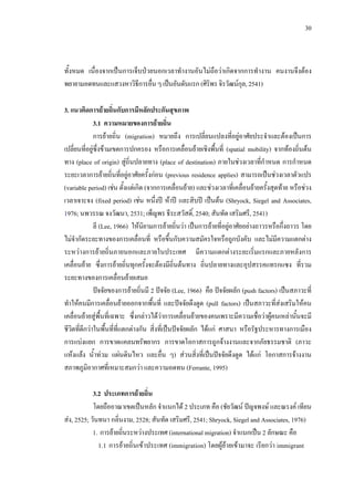 30
ทั้งหมด เนื่องจากเปนการเจ็บปวยนอกเวลาทํางานอันไมถือวาเกิดจากการทํางาน คนงานจึงตอง
พยายามอดทนและแสวงหาวิธีการอื่นๆเปนอันดับแรก (ศิริพร จิรวัฒนกุล,2541)
3. แนวคิดการยายถิ่นกับการมีหลักประกันสุขภาพ
3.1 ความหมายของการยายถิ่น
การยายถิ่น (migration) หมายถึง การเปลี่ยนแปลงที่อยูอาศัยประจําและตองเปนการ
เปลี่ยนที่อยูซึ่งขามเขตการปกครอง หรือการเคลื่อนยายเชิงพื้นที่ (spatial mobility) จากทองถิ่นตน
ทาง (place of origin) สูถิ่นปลายทาง (place of destination) ภายในชวงเวลาที่กําหนด การกําหนด
ระยะเวลาการยายถิ่นที่อยูอาศัยครั้งกอน (previous residence applies) สามารถเปนชวงเวลาตัวแปร
(variable period) เชน ตั้งแตเกิด (จากการเคลื่อนยาย) และชวงเวลาที่เคลื่อนยายครั้งสุดทาย หรือชวง
เวลาเจาะจง (fixed period) เชน หนึ่งป หาป และสิบป เปนตน (Shryock, Siegel and Associates,
1976; นพวรรณ จงวัฒนา, 2531; เพ็ญพร ธีระสวัสดิ์, 2540; สันทัด เสริมศรี, 2541)
ลี (Lee, 1966) ใหนิยามการยายถิ่นวา เปนการยายที่อยูอาศัยอยางถาวรหรือกึ่งถาวร โดย
ไมจํากัดระยะทางของการเคลื่อนที่ หรือขึ้นกับความสมัครใจหรือถูกบังคับ และไมมีความแตกตาง
ระหวางการยายถิ่นภายนอกและภายในประเทศ มีความแตกตางระยะเริ่มแรกและภายหลังการ
เคลื่อนยาย ซึ่งการยายถิ่นทุกครั้งจะตองมีถิ่นตนทาง ถิ่นปลายทางและอุปสรรคแทรกแซง ที่รวม
ระยะทางของการเคลื่อนยายเสมอ
ปจจัยของการยายถิ่นมี 2 ปจจัย (Lee, 1966) คือ ปจจัยผลัก (push factors) เปนสภาวะที่
ทําใหคนมีการเคลื่อนยายออกจากพื้นที่ และปจจัยดึงดูด (pull factors) เปนสภาวะที่สงเสริมใหคน
เคลื่อนยายสูพื้นที่เฉพาะ ซึ่งกลาวไดวาการเคลื่อนยายของคนเพราะมีความเชื่อวาผูคนเหลานั้นจะมี
ชีวิตที่ดีกวาในพื้นที่ที่แตกตางกัน สิ่งที่เปนปจจัยผลัก ไดแก ศาสนา หรือรัฐประหารทางการเมือง
การแบงแยก การขาดแคลนทรัพยากร การขาดโอกาสการถูกจางงานและจากภัยธรรมชาติ (ภาวะ
แหงแลง นํ้าทวม แผนดินไหว และอื่น ๆ) สวนสิ่งที่เปนปจจัยดึงดูด ไดแก โอกาสการจางงาน
สภาพภูมิอากาศที่เหมาะสมกวา และความอดทน (Ferrante, 1995)
3.2 ประเภทการยายถิ่น
โดยถืออาณาเขตเปนหลัก จําแนกได 2 ประเภท คือ (ชัยวัฒน ปญจพงษ และณรงค เทียน
สง, 2525; วันทนา กลิ่นงาม, 2528; สันทัด เสริมศรี, 2541; Shryock, Siegel and Associates, 1976)
1. การยายถิ่นระหวางประเทศ (international migration) จําแนกเปน 2 ลักษณะ คือ
1.1 การยายถิ่นเขาประเทศ (immigration) โดยผูยายเขามาจะ เรียกวา immigrant
 