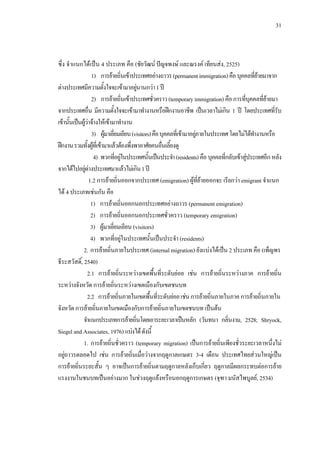 31
ซึ่ง จําแนกไดเปน 4 ประเภท คือ (ชัยวัฒน ปญจพงษ และณรงค เทียนสง, 2525)
1) การยายถิ่นเขาประเทศอยางถาวร(permanentimmigration)คือบุคคลที่ยายมาจาก
ตางประเทศมีความตั้งใจจะเขามาอยูนานกวา1ป
2) การยายถิ่นเขาประเทศชั่วคราว(temporaryimmigration) คือการที่บุคคลที่ยายมา
จากประเทศอื่น มีความตั้งใจจะเขามาทํางานหรือฝกงานอาชีพ เปนเวลาไมเกิน 1 ป โดยประเทศที่รับ
เขานั้นเปนผูวาจางใหเขามาทํางาน
3) ผูมาเยี่ยมเยียน(visitors)คือบุคคลที่เขามาอยูภายในประเทศโดยไมไดทํางานหรือ
ฝกงานรวมทั้งผูที่เขามาแลวตองพึ่งพาอาศัยคนอื่นเลี้ยงดู
4) พวกที่อยูในประเทศนั้นเปนประจํา(residents)คือบุคคลที่กลับเขาสูประเทศอีก หลัง
จากไดไปอยูตางประเทศมาแลวไมเกิน1ป
1.2 การยายถิ่นออกจากประเทศ (emigration) ผูที่ยายออกจะ เรียกวา emigrant จําแนก
ได 4 ประเภทเชนกัน คือ
1) การยายถิ่นออกนอกประเทศอยางถาวร (permanent emigration)
2) การยายถิ่นออกนอกประเทศชั่วคราว (temporary emigration)
3) ผูมาเยี่ยมเยียน (visitors)
4) พวกที่อยูในประเทศนั้นเปนประจํา (residents)
2. การยายถิ่นภายในประเทศ (internal migration) ยังแบงไดเปน 2 ประเภท คือ (เพ็ญพร
ธีระสวัสดิ์, 2540)
2.1 การยายถิ่นระหวางเขตพื้นที่ระดับยอย เชน การยายถิ่นระหวางภาค การยายถิ่น
ระหวางจังหวัด การยายถิ่นระหวางเขตเมืองกับเขตชนบท
2.2 การยายถิ่นภายในเขตพื้นที่ระดับยอยเชนการยายถิ่นภายในภาค การยายถิ่นภายใน
จังหวัดการยายถิ่นภายในเขตเมืองกับการยายถิ่นภายในเขตชนบท เปนตน
จําแนกประเภทการยายถิ่นโดยเอาระยะเวลาเปนหลัก (วันทนา กลิ่นงาม, 2528; Shryock,
Siegel and Associates, 1976) แบงไดดังนี้
1. การยายถิ่นชั่วคราว (temporary migration) เปนการยายถิ่นเพียงชั่วระยะเวลาหนึ่งไม
อยูถาวรตลอดไป เชน การยายถิ่นเมื่อวางจากฤดูกาลเกษตร 3-4 เดือน ประเทศไทยสวนใหญเปน
การยายถิ่นระยะสั้น ๆ อาจเปนการยายถิ่นตามฤดูกาลหลังเก็บเกี่ยว ฤดูกาลมีผลกระทบตอการยาย
แรงงานในชนบทเปนอยางมาก ในชวงฤดูแลงหรือนอกฤดูการเกษตร (จุฑา มนัสไพบูลย, 2534)
 