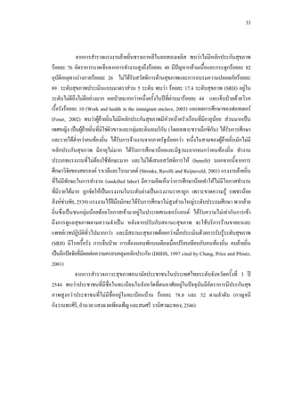 33
จากการสํารวจแรงงานยายถิ่นชาวเกาหลีในลอสเองเจลิส พบวาไมมีหลักประกันสุขภาพ
รอยละ 76 อัตราการบาดเจ็บจากการทํางานสูงถึงรอยละ 40 มีปญหากลามเนื้อและกระดูกรอยละ 82
อุบัติเหตุทางรางกายรอยละ 26 ไมไดรับสวัสดิการดานสุขภาพและการอบรมความปลอดภัยรอยละ
89 ระดับสุขภาพประเมินแบบมาตราสวน 5 ระดับ พบวา รอยละ 17.4 ระดับสุขภาพ (SRH) อยูใน
ระดับไมดีถึงไมดีอยางมาก เคยปวยมากกวาหนึ่งครั้งในปที่ผานมารอยละ 44 และเจ็บปวยดวยโรค
เรื้อรังรอยละ 10 (Work and health in the immigrant enclave, 2003) และผลการศึกษาของฟอสเตอร
(Foser, 2002) พบวาผูยายถิ่นไมมีหลักประกันสุขภาพมีหัวหนาครัวเรือนที่มีอายุนอย สวนมากเปน
เพศหญิง เปนผูยายถิ่นที่มิใชผิวขาวและกลุมละตินอเมริกัน (โดยเฉพาะชาวเม็กซิกัน) ไดรับการศึกษา
และรายไดตํ่ากวาคนทองถิ่น ไดรับการจางงานจากภาครัฐนอยกวา หนึ่งในสามของผูยายถิ่นมักไมมี
หลักประกันสุขภาพ มีอายุไมมาก ไดรับการศึกษานอยและมีฐานะยากจนกวาคนทองถิ่น ทํางาน
ประเภทแรงงานที่ไมตองใชทักษะมาก และไมไดเสนอสวัสดิการให (benefit) นอกจากนี้จากการ
ศึกษาวิจัยของสตรองค ราเวลีและไรเนเวลด (Stronks, Ravelli and Reijneveld, 2001) แรงงานยายถิ่น
ที่ไมมีทักษะในการทํางาน (unskilled labor) มีความคิดเห็นวาการศึกษานอยทําใหไมมีโอกาสทํางาน
ที่มีรายไดมาก ถูกจัดใหเปนแรงงานในระดับลางเปนแรงงานราคาถูก เพราะขาดความรู (เพชรนอย
สิงหชางชัย, 2539) แรงงานไรฝมือมักจะไดรับการศึกษาไมสูงสวนใหญระดับประถมศึกษา พวกยาย
ถิ่นซึ่งเปนชนกลุมนอยดอยโอกาสเขามาอยูในประเทศเนเธอรแลนด ไดรับความไมเทากันการเขา
ถึงการดูแลสุขภาพตามความจําเปน หลังจากปรับกับสถานะสุขภาพ จะใชบริการรานขายยาและ
แพทยเวชปฏิบัติทั่วไปมากกวา และมีสถานะสุขภาพดอยกวาเมื่อประเมินดวยการรับรูระดับสุขภาพ
(SRH) มีโรคเรื้อรัง การเจ็บปวย การตองนอนพักบนเตียงเมื่อเปรียบเทียบกับคนทองถิ่น คนยายถิ่น
เปนอีกปจจัยที่มีผลตอความครอบคลุมหลักประกัน (DHHS, 1997 cited by Chang, Price and Pfoutz,
2001)
จากการสํารวจภาวะสุขภาพอนามัยประชาชนในประเทศไทยระดับจังหวัดครั้งที่ 3 ป
2544 พบวาประชาชนที่มีชื่อในทะเบียนในจังหวัดที่ตนอาศัยอยูในปจจุบันมีอัตราการมีประกันสุข
ภาพสูงกวาประชาชนที่ไมมีชื่ออยูในทะเบียนบาน รอยละ 78.8 และ 52 ตามลําดับ (กาญจนี
กังวานพรศิริ,อํานวยแสงฉายเพียงเพ็ญและสมศรีวานิศวณะทอง,2546)
 