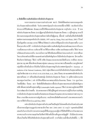36
4. ปจจัยที่มีความสัมพันธตอการมีหลักประกันสุขภาพ
จากการทบทวนวรรณกรรมตางประเทศ พบวา ปจจัยที่มีผลตอความครอบคลุมหลัก
ประกันสุขภาพมีหลายปจจัย ในประเทศสหรัฐอเมริกาประชาชนที่มีรายไดตํ่า สมาชิกครัวเรือน
ทํางานรายไดไมเพียงพอ ลักษณะงานที่ไมไดเสนอหลักประกันสุขภาพ อายุในชวง 18-24 ป ขาด
หลักประกันสุขภาพ(รอยละ28.4)ผูสูงอายุไมมีหลักประกันสุขภาพ (รอยละ 1.1) ผูใหญอายุ 18-64 ป
มีความครอบคลุมหลักประกันสุขภาพนอยกวาเด็กหรือผูสูงอายุ เชื้อชาติ คนยายถิ่นเปนอีกปจจัยที่มี
ผลตอความครอบคลุมหลักประกัน (DHHS, 1997 cited by Chang, Price and Pfoutz, 2001) วิโรจน
ตั้งเจริญเสถียร และคณะ (2536)ไดศึกษาวิจัยพบวา ระดับรายไดสูงจะมีการประกันสุขภาพอื่น ๆ มาก
ขึ้นตามระดับรายได การมีหลักประกันสุขภาพมีความสัมพันธสูงกับหลายลักษณะของการจางงาน
รวมทั้งสถานะการทํางาน ระดับรายได การไดรับการศึกษา อาชีพ และลักษณะนายจาง ไดแก ขนาด
บริษัทและสวนของงานจาง คนงานชั่วคราวจะไดรับขอเสนอที่นอยกวาคนงานประจํา จากการศึกษา
วิเคราะหหลายตัวแปรที่มีความแตกตางอยางมีนัยสําคัญกับการไมมีหลักประกันสุขภาพ มีความเกี่ยว
ของกับการวัดลักษณะ ไดแก รายได อาชีพ ลักษณะงานและขนาดบริษัทจางงาน การศึกษา สถานะ
สุขภาพ อายุ เพศ เชื้อชาติและลักษณะกลุมชน (ethnicity) สถานภาพการเปนพลเมือง และภูมิศาสตร
กลุมที่มีการยายถิ่นมีแนวโนมที่จะไมมีประกันสุขภาพสูงในประเทศสหรัฐอเมริกา (Institute of
medicine of the National Academies, 2003) กลุมอาชีพแรงงานรับจางมีหลักประกันสุขภาพนอยกวา
กลุมวิชาชีพ (OR=0.19, 95%CI: 0.10, 0.36) (Park, et al., 2001) รอยละ 80 ของเพศชายมีหลักประกัน
สุขภาพรอยละ 67 เปรียบเทียบกับเพศหญิง มีหลักประกันสุขภาพ รอยละ 55 อุบัติการณสถานภาพ
สมรสสูงกวาคนโสด 3 เทา ทําใหคนที่มีสถานภาพสมรสมีประกันเอกชน รอยละ 73.0 สูงกวาคน
โสดที่มีเพียง รอยละ 40.9 ปจจัยที่มีอิทธิพลตอการซื้อประกันสุขภาพเอกชนอยางมีนัยสําคัญทาง
สถิติ เพื่อลดรายจายดานสุขภาพที่สูง (catastrophic health expenses) ไดแก สภาพทางภูมิศาสตรที่ได
รับการพัฒนาตํ่ากวาเขตอื่น ประชาชนขาดการไดรับรูขอมูลขาวสารและความรูเกี่ยวกับความสําคัญ
การมีหลักประกันสุขภาพ เขตเมืองกับเขตชนบท ลักษณะสวนบุคคล (สถานภาพสมรส เพศ อายุ การ
ศึกษา งานอาชีพ และสถานการณถูกจางงาน) และอีกสองปจจัยดานครอบครัว (ขนาดของครอบครัว
และรายไดครัวเรือน)(LiuandChen,2002)
แตการมีหลักประกันสุขภาพในประเทศไทยปจจุบันไมสอดคลองกับบริบทตางประเทศ
เนื่องจากตามรัฐธรรมนูญแหงราชอาณาจักรไทย พ.ศ. 2540 มาตรา 52 ระบุวา “บุคคลยอมมีสิทธิ
เสมอกันในการรับบริการทางสาธารณสุขที่ไดมาตรฐานและผูยากไรมีสิทธิไดรับการรักษาพยาบาล
จากสถานบริการสาธารณสุขโดยไมเสียคาใชจายทั้งนี้ตามที่กฎหมายบัญญัติ” ถามีบัตรประชาชน
เปนคนไทยก็จะไดรับสิทธิหลักประกันสุขภาพถวนหนา หากไมมีความซํ้าซอนกับสิทธิอื่น ๆ ที่มี
 