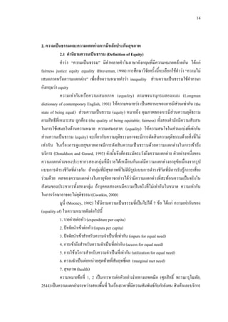 14
2. ความเปนธรรมและความแตกตางการมีหลักประกันสุขภาพ
2.1 คํานิยามความเปนธรรม (Definition of Equity)
คําวา “ความเปนธรรม” มีคําหลายคําในภาษาอังกฤษที่มีความหมายคลายกัน ไดแก
fairness justice equity equality (Braveman, 1998) การศึกษาวิจัยครั้งนี้จะเลือกใชคําวา “ความไม
เสมอภาคหรือความแตกตาง” เพื่อสื่อความหมายคําวา inequality สวนความเปนธรรมใชคําภาษา
อังกฤษวา equity
ความเทากันหรือความเสมอภาค (equality) ตามพจนานุกรมลองแมน (Longman
dictionary of contemporary English, 1991) ใหความหมายวา เปนสถานะของการมีสวนเทากัน (the
state of being equal) สวนความเปนธรรม (equity) หมายถึง คุณภาพของการมีสวนความยุติธรรม
ตามสิทธิที่เหมาะสม ถูกตอง (the quality of being equitable; fairness) ทั้งสองคํามักมีความสับสน
ในการใชเสมอในดานความหมาย ความเสมอภาค (equality) ใหความสนใจในสวนแบงที่เทากัน
สวนความเปนธรรม (equity) จะเกี่ยวกับความยุติธรรมอาจจะมีการตัดสินความยุติธรรมดวยสิ่งที่ไม
เทากัน ในเรื่องการดูแลสุขภาพอาจมีการตัดสินความเปนธรรมดวยความแตกตางในการเขาถึง
บริการ (Donaldson and Gerard, 1993) ดังนั้นจึงตองระมัดระวังถึงความแตกตาง ตัวอยางหนึ่งของ
ความแตกตางของประชากรสองกลุมที่มีรายไดเหมือนกันแตมีความแตกตางอายุขัยเนื่องจากรูป
แบบการดํารงชีวิตที่ตางกัน ถากลุมที่มีสุขภาพที่ไมดีมีรูปแบบการดํารงชีวิตที่มีการรับรูภาวะเสี่ยง
รวมดวย ผลของความแตกตางในอายุขัยอาจกลาวไดวามีความแตกตางที่สะทอนความเปนจริงใน
สังคมของประชากรทั้งสองกลุม ถาบุคคลสองคนมีความเปนจริงที่ไมเทากันในขนาด ความเทากัน
ในการรักษาอาจจะไมยุติธรรม (Gwatkin, 2000)
มูนี่ (Mooney, 1992) ใหนิยามความเปนธรรมที่เปนไปได 7 ขอ ไดแก ความเทากันของ
(equality of) ในความหมายดังตอไปนี้
1. รายจายตอหัว (expenditure per capita)
2. ปจจัยนําเขาตอหัว (inputs per capita)
3. ปจจัยนําเขาสําหรับความจําเปนที่เทากัน (inputs for equal need)
4. การเขาถึงสําหรับความจําเปนที่เทากัน (access for equal need)
5. การใชบริการสําหรับความจําเปนที่เทากัน (utilization for equal need)
6. ความจําเปนตอหนวยสุดทายที่สัมฤทธิ์ผล (marginal met need)
7. สุขภาพ (health)
ความหมายขอที่ 1, 2 เปนการหารตอหัวอยางงายทางเลขคณิต (ศุภสิทธิ์ พรรณารุโณทัย,
2544) เปนความแตกตางระหวางสองพื้นที่ ในเรื่องราคาที่มีความสัมพันธกับกําลังคน สินคาและบริการ
 