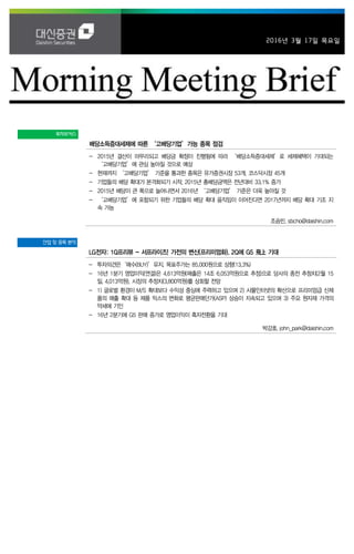 2016년 3월 17일 목요일
투자포커스
배당소득증대세제에 따른 ‘고배당기업’가능 종목 점검
- 2015년 결산이 마무리되고 배당금 확정이 진행됨에 따라 ‘배당소득증대세제’로 세제혜택이 기대되는
‘고배당기업’에 관심 높아질 것으로 예상
- 현재까지 ‘고배당기업’ 기준을 통과한 종목은 유가증권시장 53개, 코스닥시장 45개
- 기업들의 배당 확대가 본격화되기 시작. 2015년 총배당금액은 전년대비 33.1% 증가
- 2015년 배당이 큰 폭으로 늘어나면서 2016년 ‘고배당기업’ 기준은 더욱 높아질 것
- ‘고배당기업’에 포함되기 위한 기업들의 배당 확대 움직임이 이어진다면 2017년까지 배당 확대 기조 지
속 가능
조승빈. sbcho@daishin.com
산업 및 종목 분석
LG전자: 1Q프리뷰 - 서프라이즈! 가전의 변신(프리미엄화). 2Q에 G5 飛上 기대
- 투자의견은‘매수(BUY)’유지, 목표주가는 85,000원으로 상향(13.3%)
- 16년 1분기 영업이익(연결)은 4,613억원(매출은 14조 6,053억원으로 추정)으로 당사의 종전 추청치(2월 15
일, 4,013억원), 시장의 추정치(3,800억원)를 상회할 전망
- 1) 글로벌 환경이 M/S 확대보다 수익성 중심에 주력하고 있으며 2) 사물인터넷의 확산으로 프리미엄급 신제
품의 매출 확대 등 제품 믹스의 변화로 평균판매단가(ASP) 상승이 지속되고 있으며 3) 주요 원자재 가격의
약세에 기인
- 16년 2분기에 G5 판매 증가로 영업이익이 흑자전환을 기대
박강호. john_park@daishin.com
 