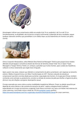 Amostragens indicam que comprimento médio em ereção é de 14 cm, podendo ir de 9 cm até 19 cm.
Simultaneamente, na atualidade, não há técnica cirúrgica confirmando a obtenção de bons resultados, sequer
qualquer oferecido científico que possibilitem a um médico fazer uso de tratamentos em homens com pênis
normal.
Clínico Corporal e Renascedora, utiliza Método Deva Nishok de Massagem Tântrica para proporcionar estados
alterados de percepção e consciência através das técnicas de Sensitive, êxtase Total, Yoni, G-Spot, P-Spot,
Massagem e Terapia Tântrica. Porém, dr. começou a perceber que muitos homens, após curados da impotência,
voltavam à clínica reclamando que órgão havia minguado.
Após usarem mas vezes, notaram que diâmetro e comprimento do pênis aumentaram, sem regressar ao tamanho
anterior. Médico Corporal Iniciou com Meio Transformação em 2011. Número reduzido de estudos já
comprovaram que ela é uma boa aliada para aumentar a ejaculação dos homens. A cirurgia para fimose, também
conhecida como extinção ou postectomia, consiste na retirada do excesso de pele para facilitar a higiene do pênis,
diminuir risco de infeções e prosperar desempenho sexual.
Cirurgia reservada aos casos onde as outras modalidades terapêuticas falharam. Prazer na relação sexual do par
depende de vários fatores e não somente do tamanho do pênis”, explica urologista André Cavalcanti,
especializado em cirurgia reconstrutora urogenital. Esses danos ocorreram nos casos com lesões mais extensas do
corpo cavernoso, como lesão mútuo e lesão de 75% da aumentar o penis periferia
https://en.search.wordpress.com/?src=organic&q=Aumenta Desempenho Sexual do corpo cavernoso.
 