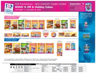 September 12

POP Planogram - new concept combo STORES

BOGO ½ Off & Holiday Cakes begins!

BOGO ½ Off & Holiday Cakes

Remove all previous POP
elements and replace with

september 12 - december 28, 2008

BOGO ½ Off & Holiday Cakes POP.

PERMANENT ELEMENTS

wh at ’ s in your ki t

(PO P element s will va ry by st or e )

In t e r i or E LE M ENTS

Cake Cards

Wall Posters

Display 10/1-10/31
Display 10/1-10/31

Display 11/1-11/27

Display 11/28-12/28

Dipping Cabinet Topper

Beverage
Merchandiser Card

Menu Board Promo Poster

Display 11/1-11/27

Display 11/28-12/28

Dipping Cabinet Decal

The following elements will
remain on display during
this promotion.

Dipping Cabinet Decal

Cake Recipe & Photoflip Cards

Upright Freezer Decals

wh at ’ s in your ki t

(PO P element s will va ry by st or e )

Drive-Thru Mini
Extender Panel

E XTERIOR E LE M ENTS

Drive-Thru
Extender Panel

Window Posters

Display 10/1-10/31

Display 11/1-11/27

Door/Window Decals

Birthday Club Display

Display 11/28-12/28

For missing POP elements, call Baskin-Robbins® Fulfillment Center at 1.800.321.4431. The contents of this POP kit were packaged
based on telemarketing information for your store. To update this information, please call NMA Marketing at 1.800.933.0644.

BR-1008.90

24268BSK_90_Planogram_NewConceptComboSS.indd 1

7/11/08 1:28:12 PM

24268BSK
Planogram-New Concept Combo-Soft Serve
BR-1008.90
Page 1 of 4

16.75" x 10.75"
17” x 11”
17.25” x 11.25”

4/4

100

 