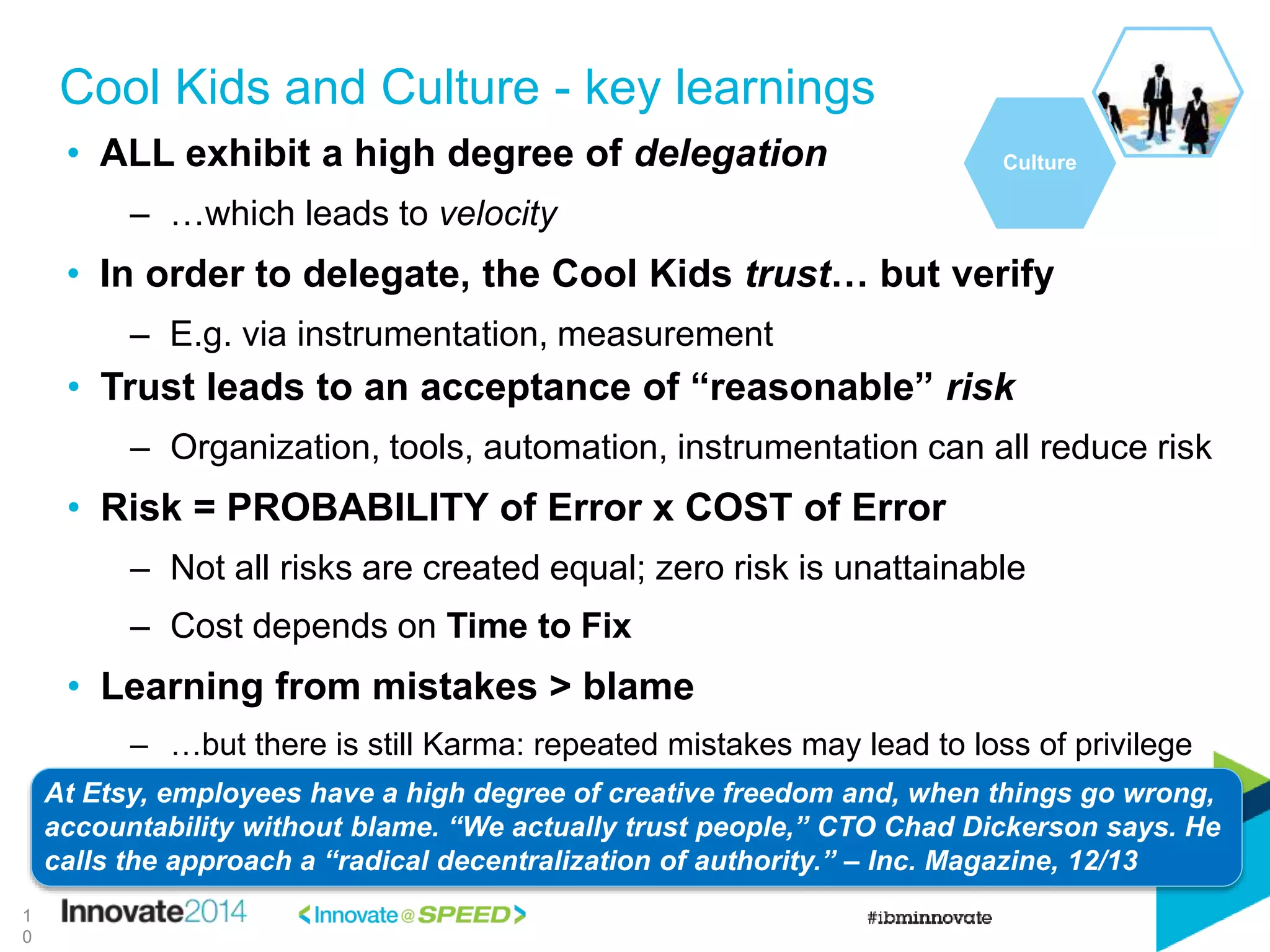 • Trust leads to an acceptance of “reasonable” risk
– Organization, tools, automation, instrumentation can all reduce risk
• Risk = PROBABILITY of Error x COST of Error
– Not all risks are created equal; zero risk is unattainable
– Cost depends on Time to Fix
• Learning from mistakes > blame
– …but there is still Karma: repeated mistakes may lead to loss of privilege
Cool Kids and Culture - key learnings
Culture
At Etsy, employees have a high degree of creative freedom and, when things go wrong,
accountability without blame. “We actually trust people,” CTO Chad Dickerson says. He
calls the approach a “radical decentralization of authority.” – Inc. Magazine, 12/13
1
0
• ALL exhibit a high degree of delegation
– …which leads to velocity
• In order to delegate, the Cool Kids trust… but verify
– E.g. via instrumentation, measurement
 