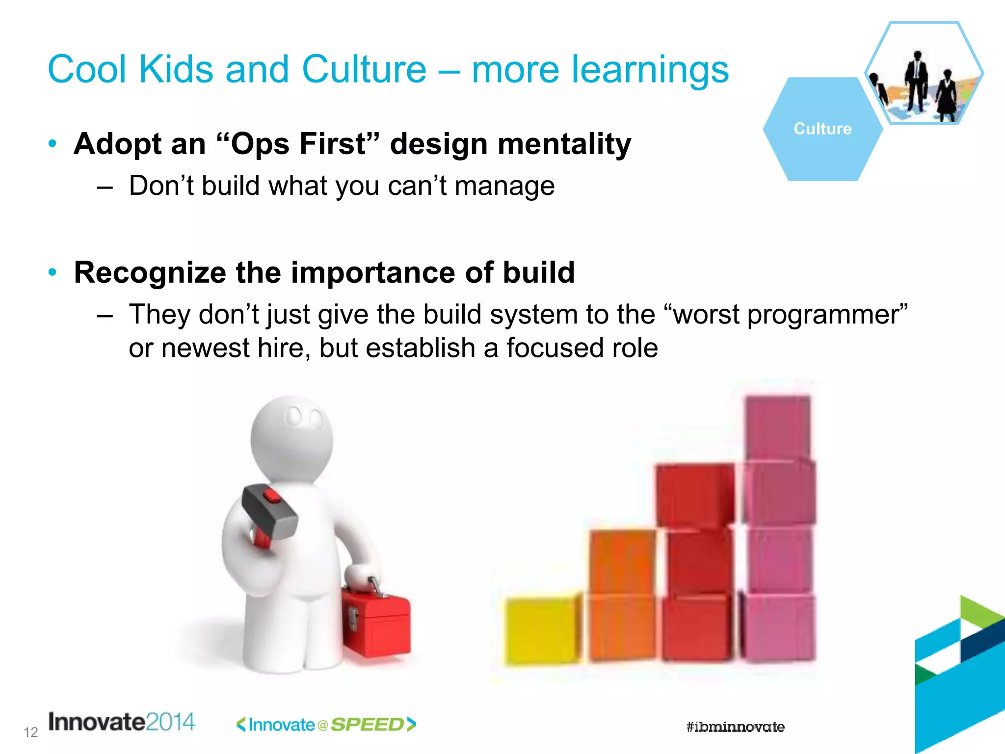 • Adopt an “Ops First” design mentality
– Don’t build what you can’t manage
• Recognize the importance of build
– They don’t just give the build system to the “worst programmer”
or newest hire, but establish a focused role
Cool Kids and Culture – more learnings
Culture
12
 