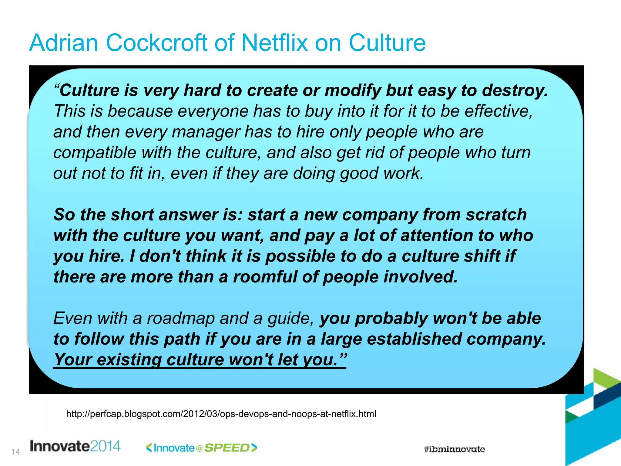 Adrian Cockcroft of Netflix on Culture
“Culture is very hard to create or modify but easy to destroy.
This is because everyone has to buy into it for it to be effective,
and then every manager has to hire only people who are
compatible with the culture, and also get rid of people who turn
out not to fit in, even if they are doing good work.
So the short answer is: start a new company from scratch
with the culture you want, and pay a lot of attention to who
you hire. I don't think it is possible to do a culture shift if
there are more than a roomful of people involved.
Even with a roadmap and a guide, you probably won't be able
to follow this path if you are in a large established company.
Your existing culture won't let you.”
http://perfcap.blogspot.com/2012/03/ops-devops-and-noops-at-netflix.html
14
 