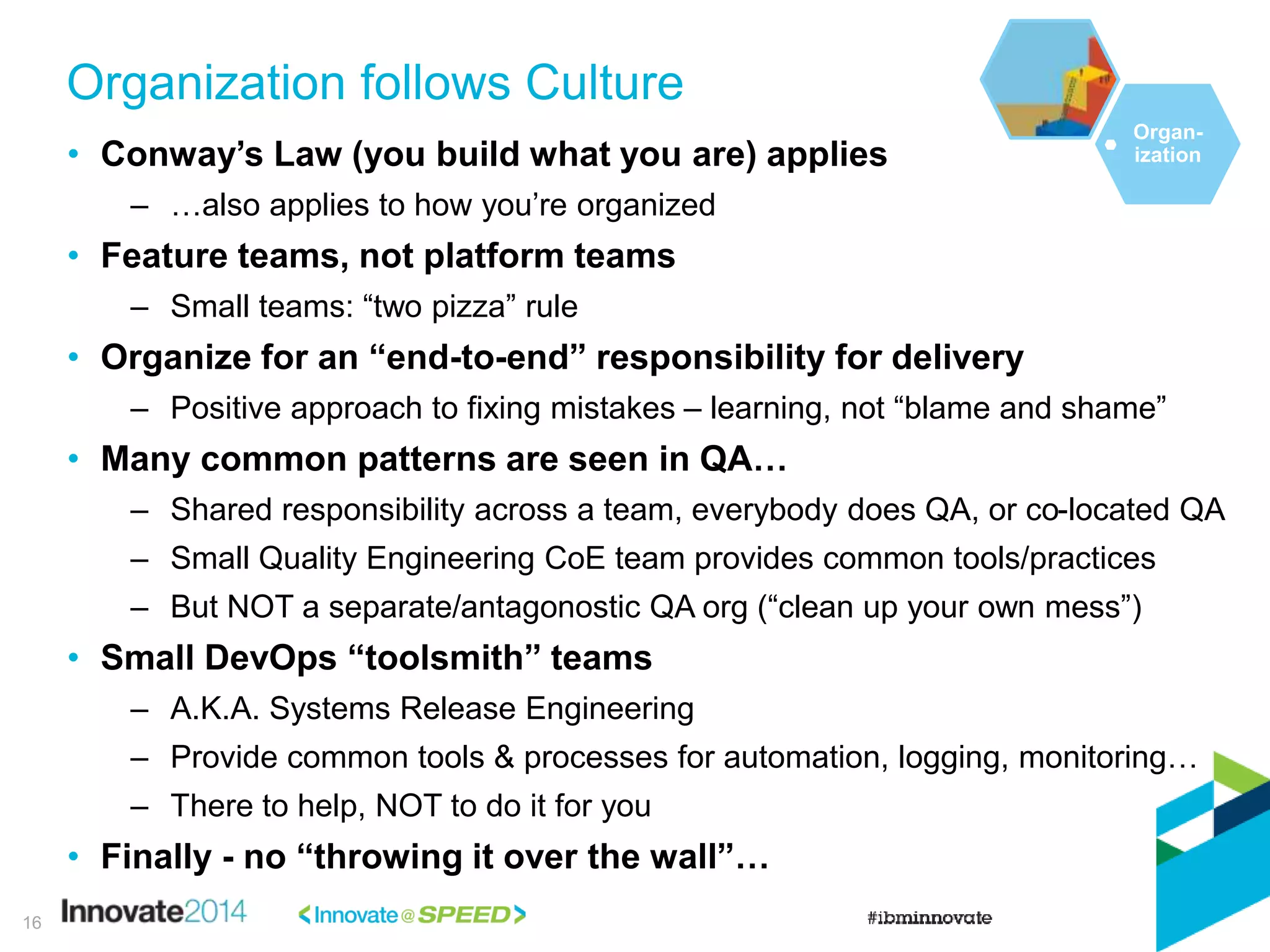 • Conway’s Law (you build what you are) applies
– …also applies to how you’re organized
• Feature teams, not platform teams
– Small teams: “two pizza” rule
• Organize for an “end-to-end” responsibility for delivery
– Positive approach to fixing mistakes – learning, not “blame and shame”
• Many common patterns are seen in QA…
– Shared responsibility across a team, everybody does QA, or co-located QA
– Small Quality Engineering CoE team provides common tools/practices
– But NOT a separate/antagonostic QA org (“clean up your own mess”)
• Small DevOps “toolsmith” teams
– A.K.A. Systems Release Engineering
– Provide common tools & processes for automation, logging, monitoring…
– There to help, NOT to do it for you
• Finally - no “throwing it over the wall”…
Organization follows Culture
16
Organ-
ization
 