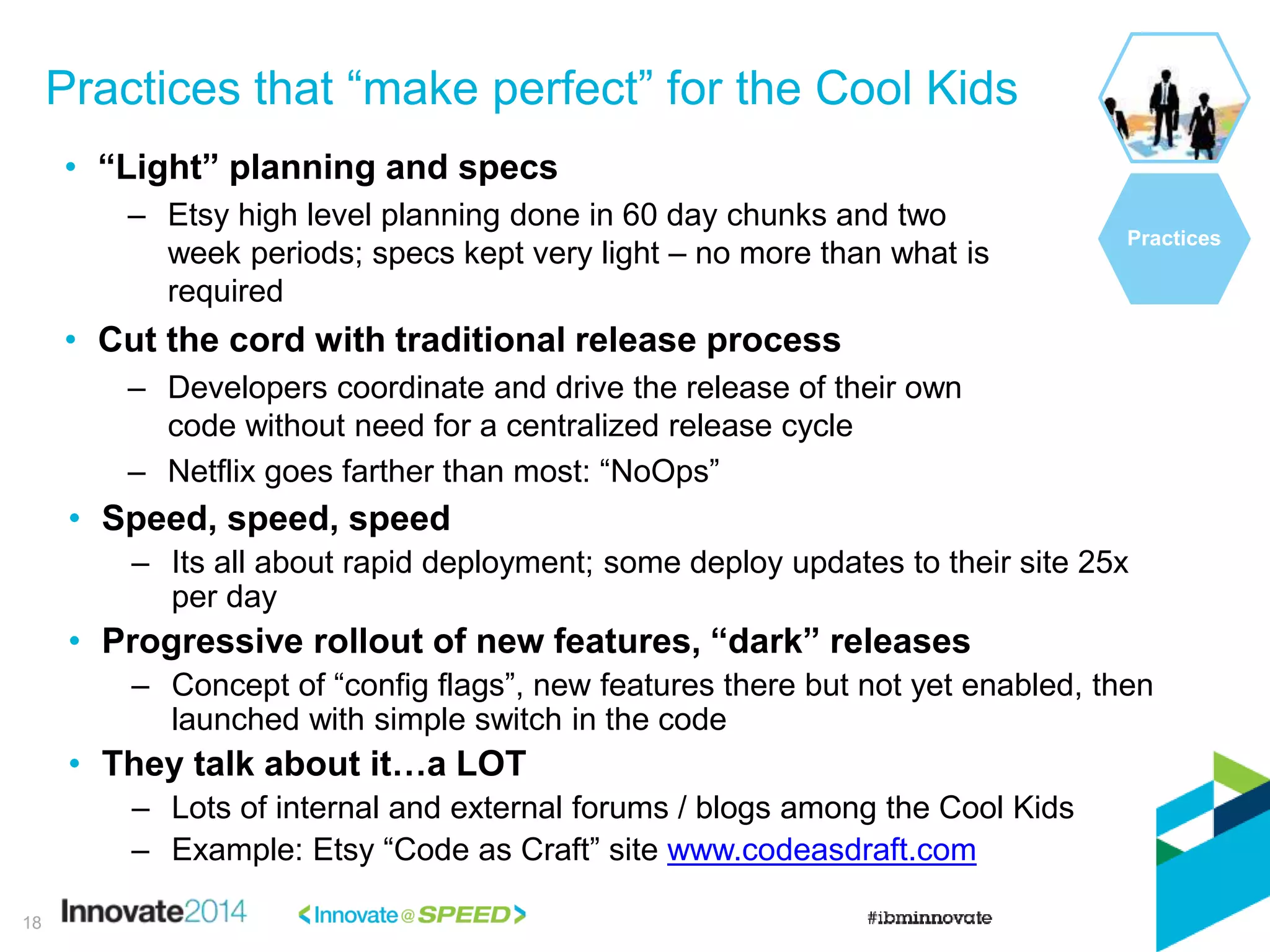 Practices that “make perfect” for the Cool Kids
Practices
• “Light” planning and specs
– Etsy high level planning done in 60 day chunks and two
week periods; specs kept very light – no more than what is
required
• Cut the cord with traditional release process
– Developers coordinate and drive the release of their own
code without need for a centralized release cycle
– Netflix goes farther than most: “NoOps”
• Speed, speed, speed
– Its all about rapid deployment; some deploy updates to their site 25x
per day
• Progressive rollout of new features, “dark” releases
– Concept of “config flags”, new features there but not yet enabled, then
launched with simple switch in the code
• They talk about it…a LOT
– Lots of internal and external forums / blogs among the Cool Kids
– Example: Etsy “Code as Craft” site www.codeasdraft.com
18
 