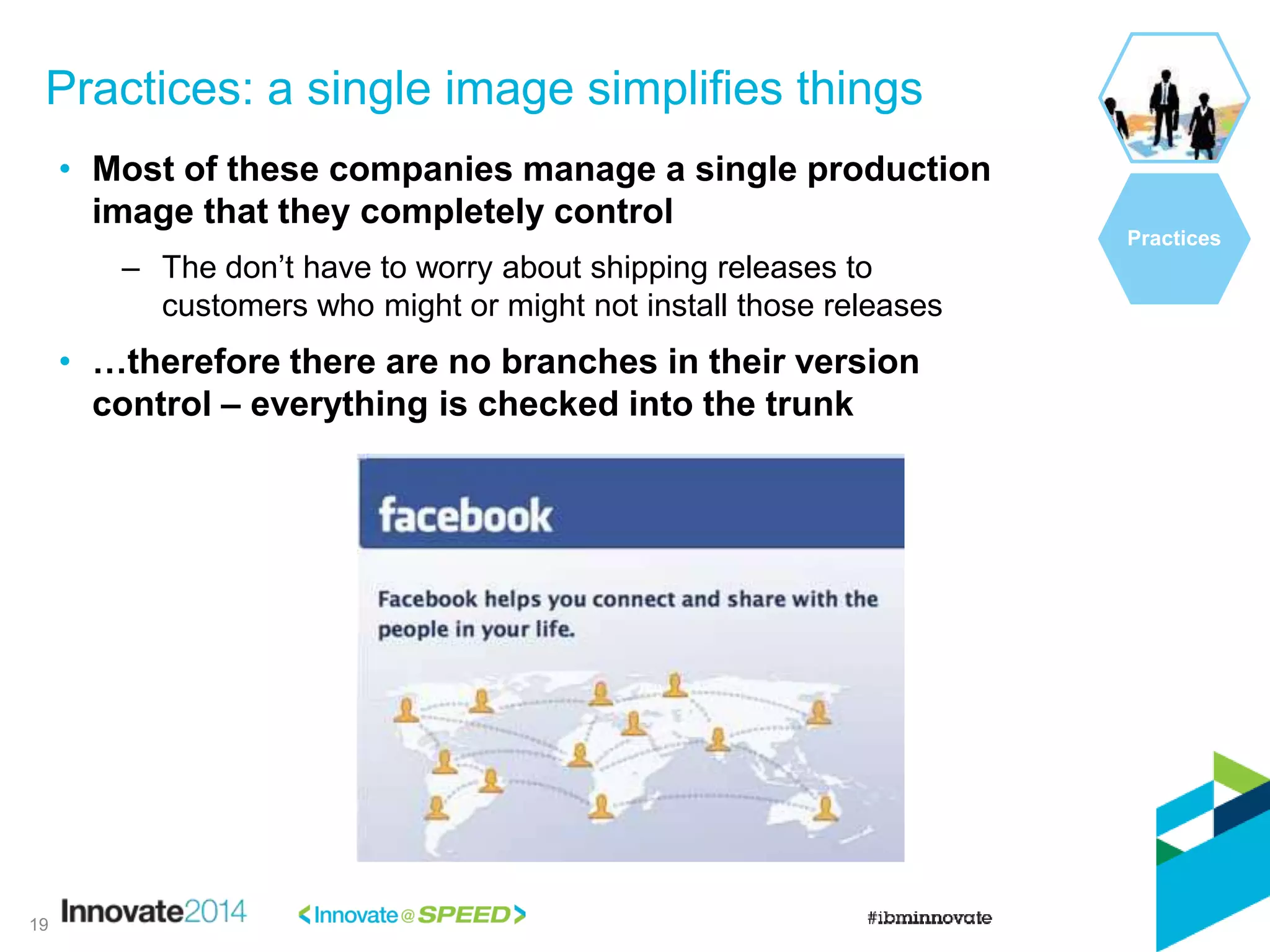 • Most of these companies manage a single production
image that they completely control
– The don’t have to worry about shipping releases to
customers who might or might not install those releases
• …therefore there are no branches in their version
control – everything is checked into the trunk
Practices: a single image simplifies things
Practices
19
 