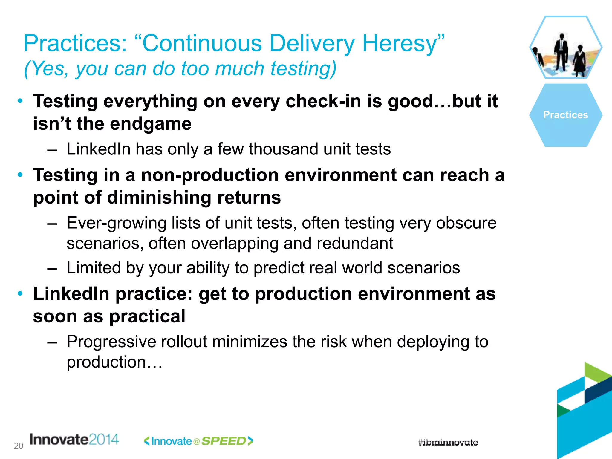 • Testing everything on every check-in is good…but it
isn’t the endgame
– LinkedIn has only a few thousand unit tests
• Testing in a non-production environment can reach a
point of diminishing returns
– Ever-growing lists of unit tests, often testing very obscure
scenarios, often overlapping and redundant
– Limited by your ability to predict real world scenarios
• LinkedIn practice: get to production environment as
soon as practical
– Progressive rollout minimizes the risk when deploying to
production…
Practices: “Continuous Delivery Heresy”
(Yes, you can do too much testing)
Practices
20
 