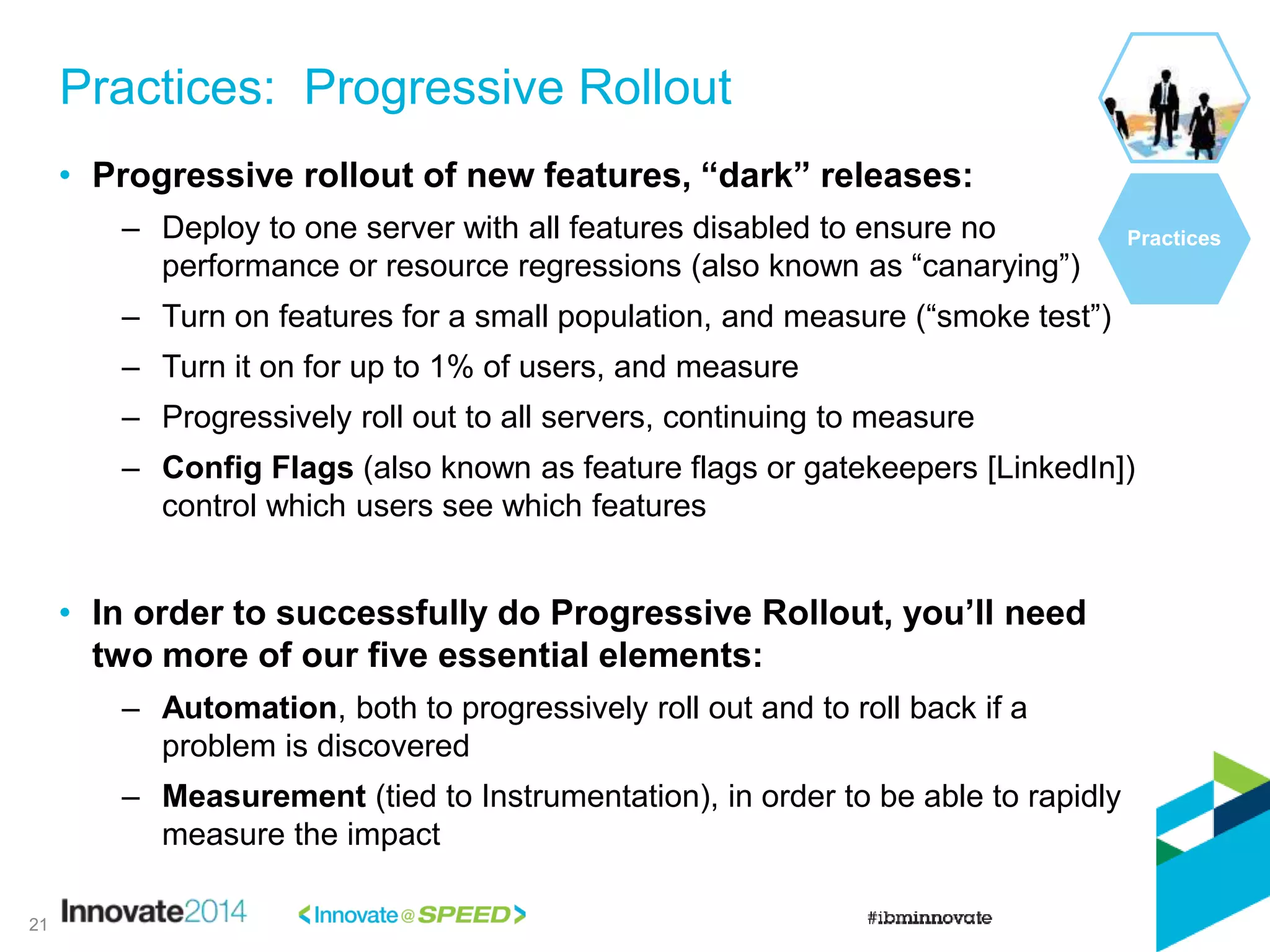 • Progressive rollout of new features, “dark” releases:
– Deploy to one server with all features disabled to ensure no
performance or resource regressions (also known as “canarying”)
– Turn on features for a small population, and measure (“smoke test”)
– Turn it on for up to 1% of users, and measure
– Progressively roll out to all servers, continuing to measure
– Config Flags (also known as feature flags or gatekeepers [LinkedIn])
control which users see which features
• In order to successfully do Progressive Rollout, you’ll need
two more of our five essential elements:
– Automation, both to progressively roll out and to roll back if a
problem is discovered
– Measurement (tied to Instrumentation), in order to be able to rapidly
measure the impact
Practices: Progressive Rollout
Practices
21
 