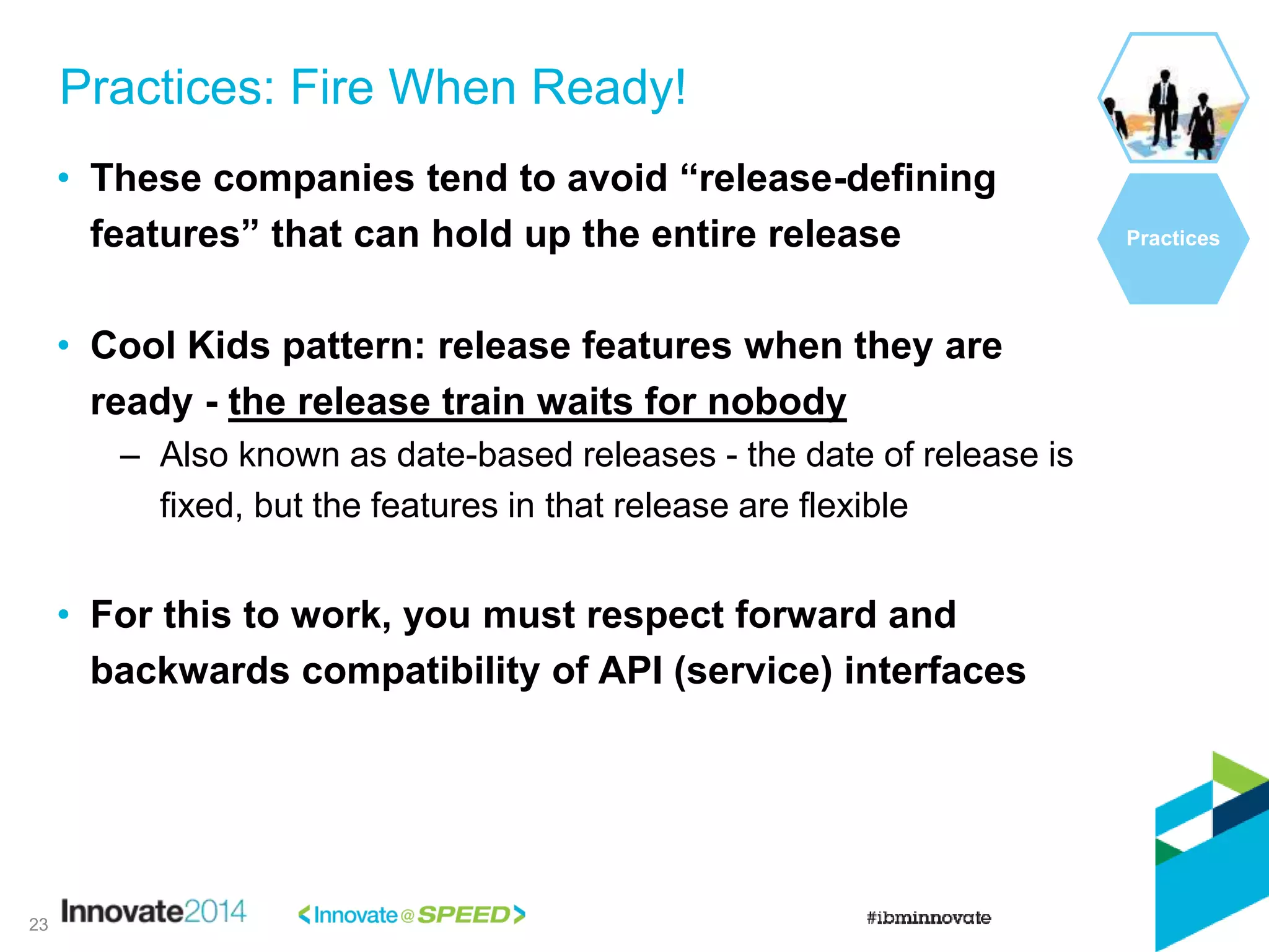 • These companies tend to avoid “release-defining
features” that can hold up the entire release
• Cool Kids pattern: release features when they are
ready - the release train waits for nobody
– Also known as date-based releases - the date of release is
fixed, but the features in that release are flexible
• For this to work, you must respect forward and
backwards compatibility of API (service) interfaces
Practices: Fire When Ready!
Practices
23
 