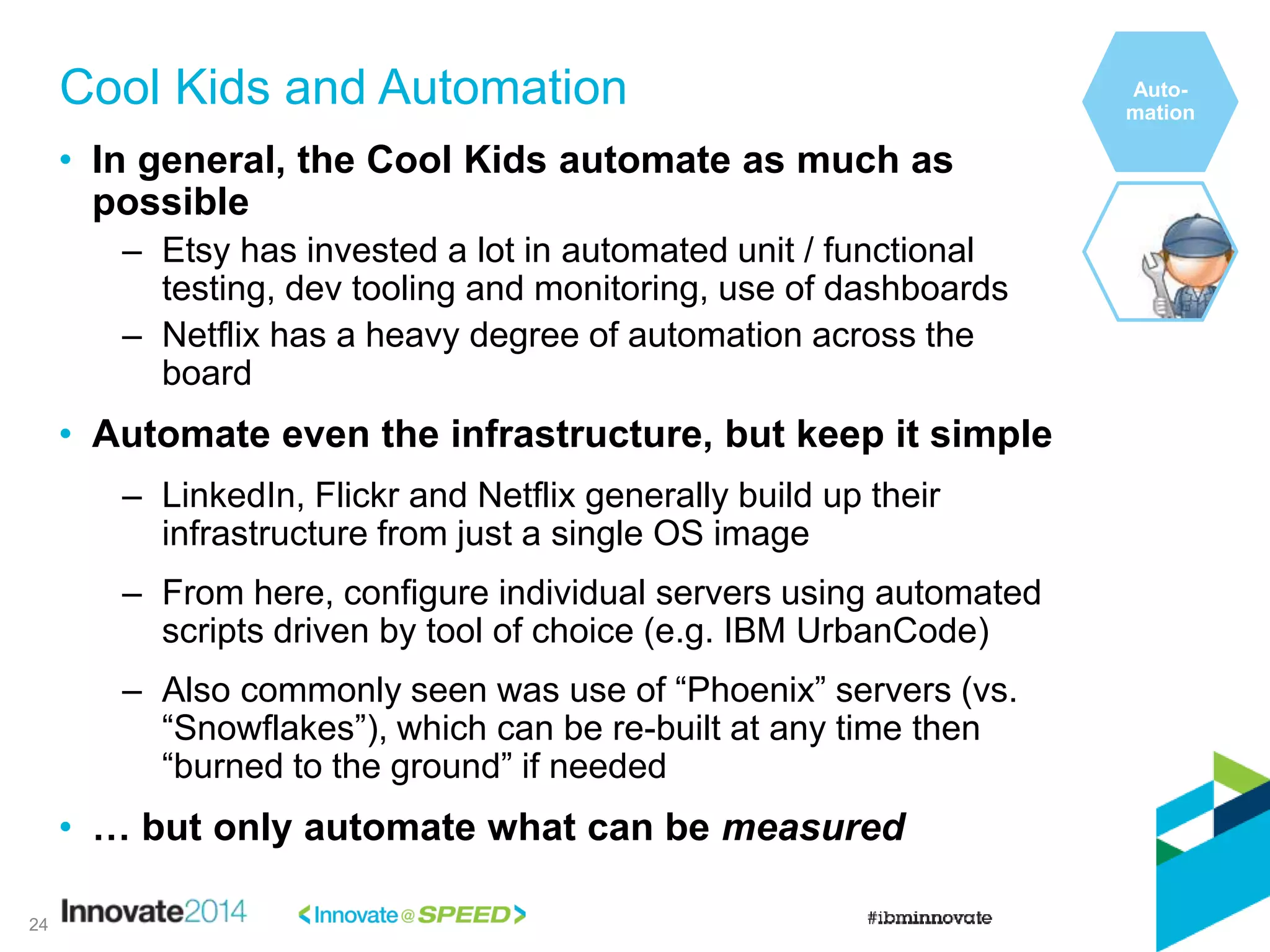 • In general, the Cool Kids automate as much as
possible
– Etsy has invested a lot in automated unit / functional
testing, dev tooling and monitoring, use of dashboards
– Netflix has a heavy degree of automation across the
board
• Automate even the infrastructure, but keep it simple
– LinkedIn, Flickr and Netflix generally build up their
infrastructure from just a single OS image
– From here, configure individual servers using automated
scripts driven by tool of choice (e.g. IBM UrbanCode)
– Also commonly seen was use of “Phoenix” servers (vs.
“Snowflakes”), which can be re-built at any time then
“burned to the ground” if needed
• … but only automate what can be measured
Cool Kids and Automation Auto-
mation
24
 