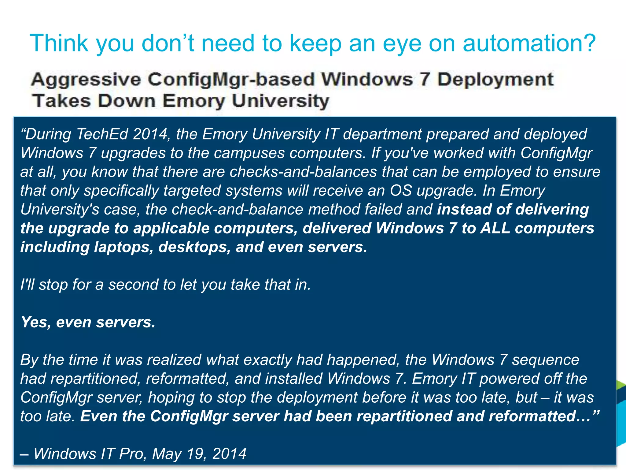 Think you don’t need to keep an eye on automation?
http://windowsitpro.com/windows-7/aggressive-configmgr-based-windows-7-deployment-takes-down-emory-university
“During TechEd 2014, the Emory University IT department prepared and deployed
Windows 7 upgrades to the campuses computers. If you've worked with ConfigMgr
at all, you know that there are checks-and-balances that can be employed to ensure
that only specifically targeted systems will receive an OS upgrade. In Emory
University's case, the check-and-balance method failed and instead of delivering
the upgrade to applicable computers, delivered Windows 7 to ALL computers
including laptops, desktops, and even servers.
I'll stop for a second to let you take that in.
Yes, even servers.
By the time it was realized what exactly had happened, the Windows 7 sequence
had repartitioned, reformatted, and installed Windows 7. Emory IT powered off the
ConfigMgr server, hoping to stop the deployment before it was too late, but – it was
too late. Even the ConfigMgr server had been repartitioned and reformatted…”
– Windows IT Pro, May 19, 2014
 