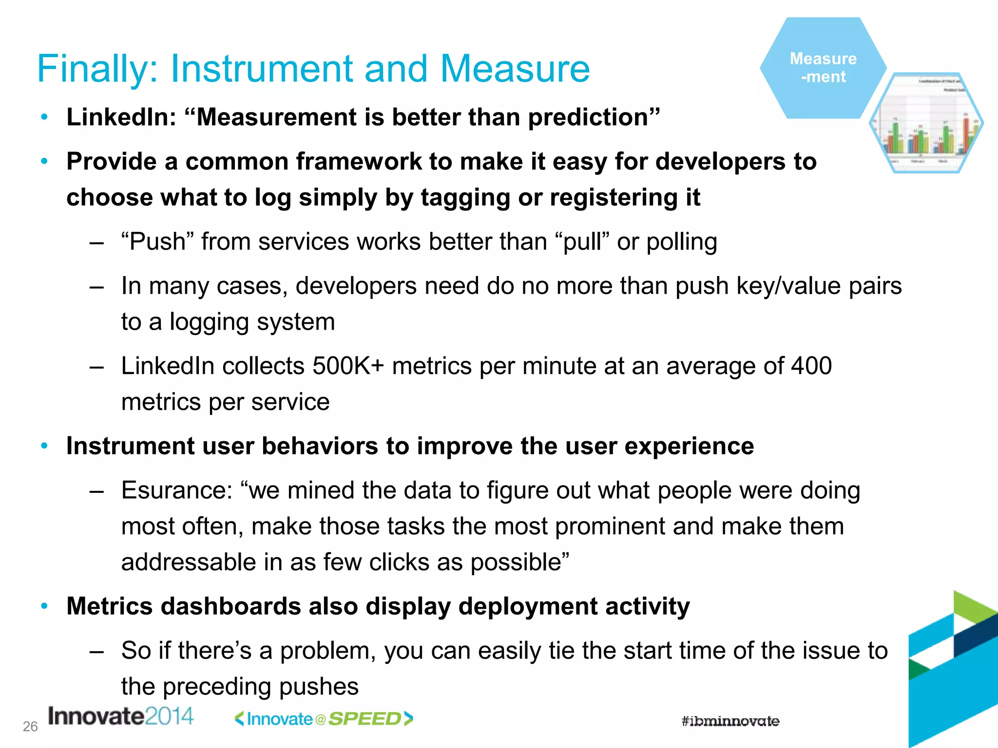 Finally: Instrument and Measure
26
• LinkedIn: “Measurement is better than prediction”
• Provide a common framework to make it easy for developers to
choose what to log simply by tagging or registering it
– “Push” from services works better than “pull” or polling
– In many cases, developers need do no more than push key/value pairs
to a logging system
– LinkedIn collects 500K+ metrics per minute at an average of 400
metrics per service
• Instrument user behaviors to improve the user experience
– Esurance: “we mined the data to figure out what people were doing
most often, make those tasks the most prominent and make them
addressable in as few clicks as possible”
• Metrics dashboards also display deployment activity
– So if there’s a problem, you can easily tie the start time of the issue to
the preceding pushes
Measure
-ment
 