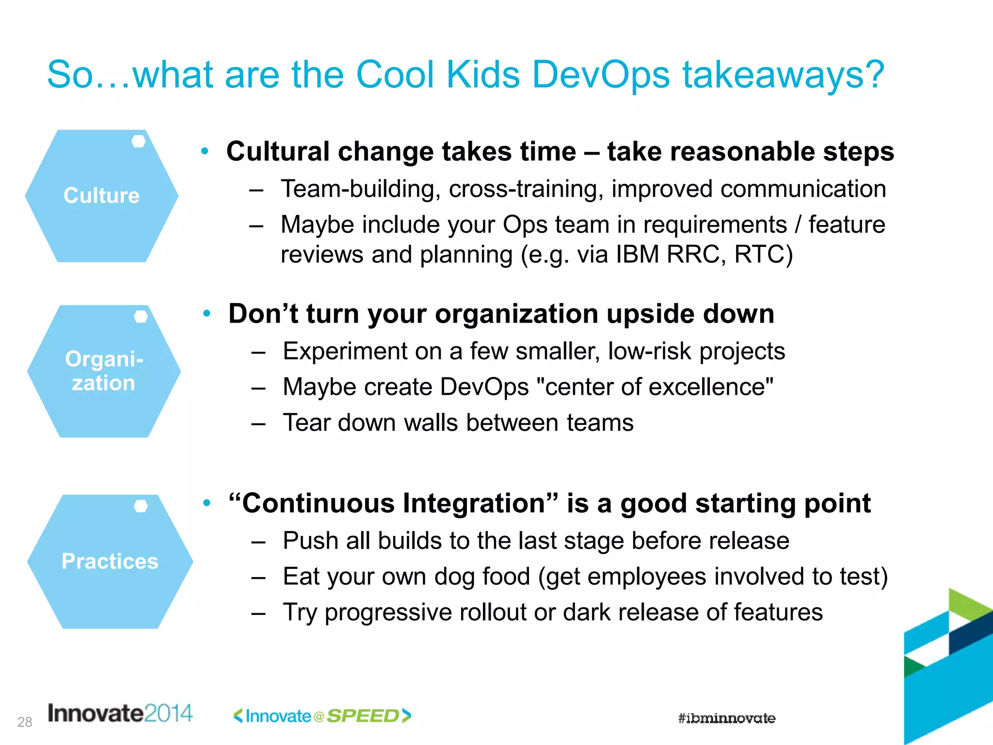 So…what are the Cool Kids DevOps takeaways?
28
Culture
• Cultural change takes time – take reasonable steps
– Team-building, cross-training, improved communication
– Maybe include your Ops team in requirements / feature
reviews and planning (e.g. via IBM RRC, RTC)
• Don’t turn your organization upside down
– Experiment on a few smaller, low-risk projects
– Maybe create DevOps "center of excellence"
– Tear down walls between teams
Organi-
zation
• “Continuous Integration” is a good starting point
– Push all builds to the last stage before release
– Eat your own dog food (get employees involved to test)
– Try progressive rollout or dark release of features
Practices
 