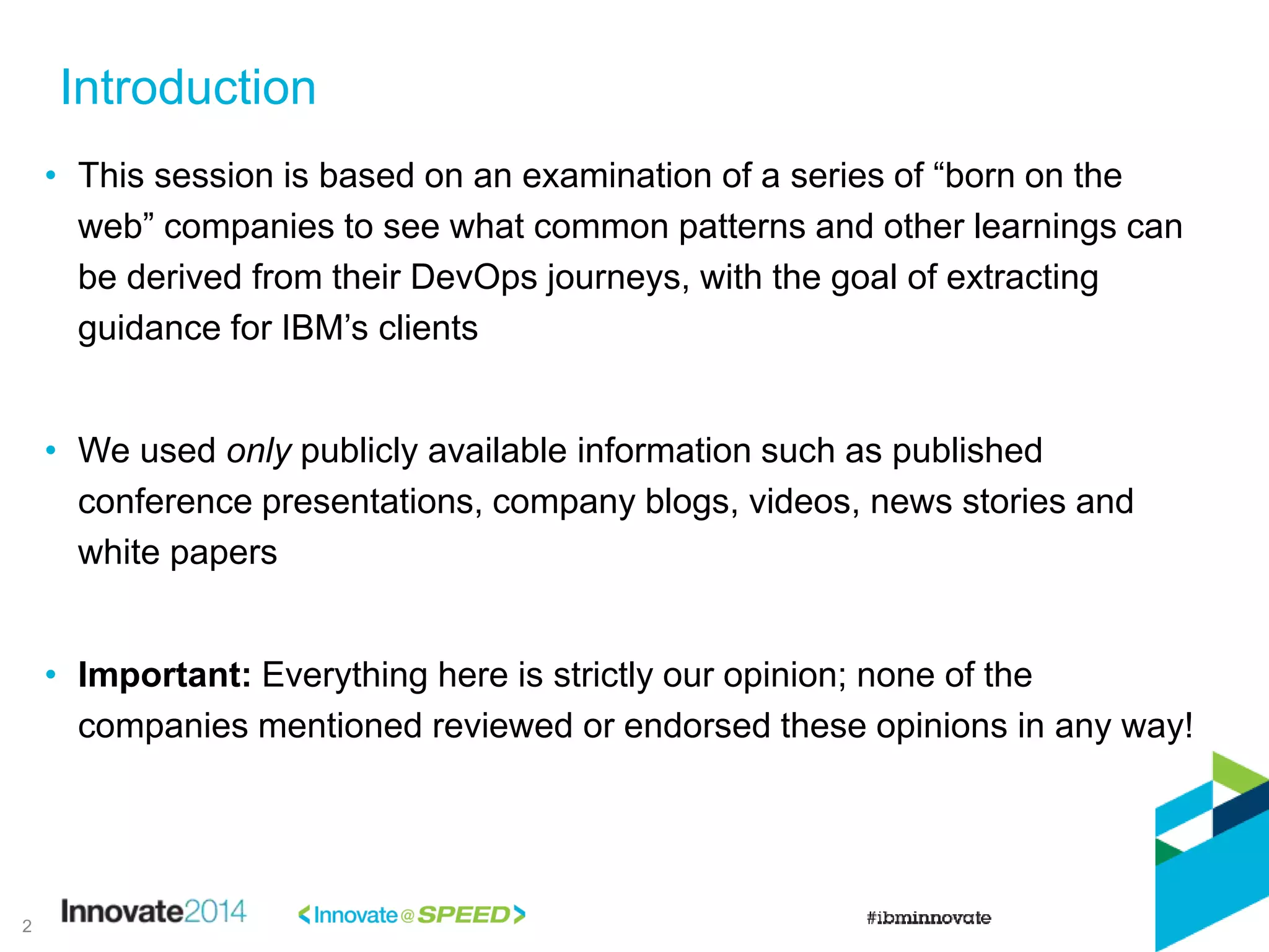 Introduction
• This session is based on an examination of a series of “born on the
web” companies to see what common patterns and other learnings can
be derived from their DevOps journeys, with the goal of extracting
guidance for IBM’s clients
• We used only publicly available information such as published
conference presentations, company blogs, videos, news stories and
white papers
• Important: Everything here is strictly our opinion; none of the
companies mentioned reviewed or endorsed these opinions in any way!
2
 