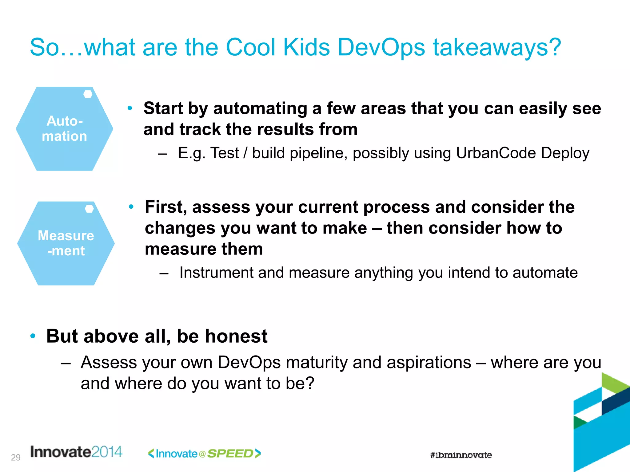 So…what are the Cool Kids DevOps takeaways?
29
Auto-
mation
• Start by automating a few areas that you can easily see
and track the results from
– E.g. Test / build pipeline, possibly using UrbanCode Deploy
• First, assess your current process and consider the
changes you want to make – then consider how to
measure them
– Instrument and measure anything you intend to automate
Measure
-ment
• But above all, be honest
– Assess your own DevOps maturity and aspirations – where are you
and where do you want to be?
 