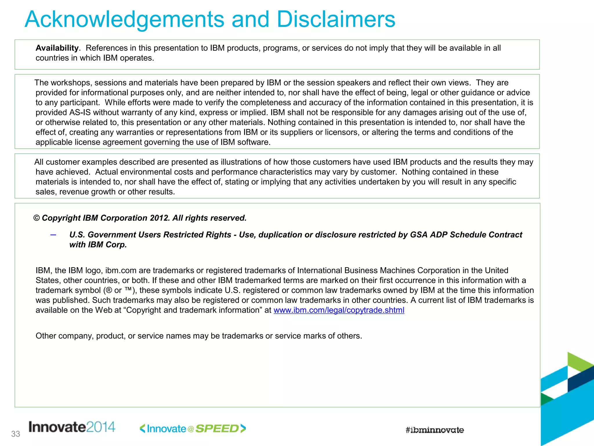 Acknowledgements and Disclaimers
© Copyright IBM Corporation 2012. All rights reserved.
– U.S. Government Users Restricted Rights - Use, duplication or disclosure restricted by GSA ADP Schedule Contract
with IBM Corp.
IBM, the IBM logo, ibm.com are trademarks or registered trademarks of International Business Machines Corporation in the United
States, other countries, or both. If these and other IBM trademarked terms are marked on their first occurrence in this information with a
trademark symbol (® or ™), these symbols indicate U.S. registered or common law trademarks owned by IBM at the time this information
was published. Such trademarks may also be registered or common law trademarks in other countries. A current list of IBM trademarks is
available on the Web at “Copyright and trademark information” at www.ibm.com/legal/copytrade.shtml
Other company, product, or service names may be trademarks or service marks of others.
Availability. References in this presentation to IBM products, programs, or services do not imply that they will be available in all
countries in which IBM operates.
The workshops, sessions and materials have been prepared by IBM or the session speakers and reflect their own views. They are
provided for informational purposes only, and are neither intended to, nor shall have the effect of being, legal or other guidance or advice
to any participant. While efforts were made to verify the completeness and accuracy of the information contained in this presentation, it is
provided AS-IS without warranty of any kind, express or implied. IBM shall not be responsible for any damages arising out of the use of,
or otherwise related to, this presentation or any other materials. Nothing contained in this presentation is intended to, nor shall have the
effect of, creating any warranties or representations from IBM or its suppliers or licensors, or altering the terms and conditions of the
applicable license agreement governing the use of IBM software.
All customer examples described are presented as illustrations of how those customers have used IBM products and the results they may
have achieved. Actual environmental costs and performance characteristics may vary by customer. Nothing contained in these
materials is intended to, nor shall have the effect of, stating or implying that any activities undertaken by you will result in any specific
sales, revenue growth or other results.
33
 