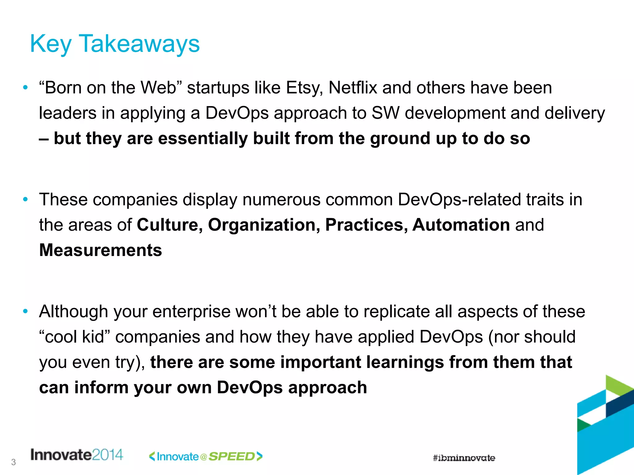 Key Takeaways
• “Born on the Web” startups like Etsy, Netflix and others have been
leaders in applying a DevOps approach to SW development and delivery
– but they are essentially built from the ground up to do so
• These companies display numerous common DevOps-related traits in
the areas of Culture, Organization, Practices, Automation and
Measurements
• Although your enterprise won’t be able to replicate all aspects of these
“cool kid” companies and how they have applied DevOps (nor should
you even try), there are some important learnings from them that
can inform your own DevOps approach
3
 