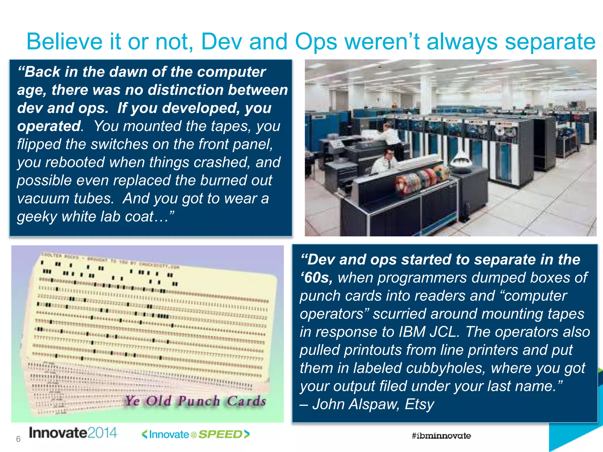 Believe it or not, Dev and Ops weren’t always separate
“Back in the dawn of the computer
age, there was no distinction between
dev and ops. If you developed, you
operated. You mounted the tapes, you
flipped the switches on the front panel,
you rebooted when things crashed, and
possible even replaced the burned out
vacuum tubes. And you got to wear a
geeky white lab coat…”
“Dev and ops started to separate in the
‘60s, when programmers dumped boxes of
punch cards into readers and “computer
operators” scurried around mounting tapes
in response to IBM JCL. The operators also
pulled printouts from line printers and put
them in labeled cubbyholes, where you got
your output filed under your last name.”
– John Alspaw, Etsy
6
 