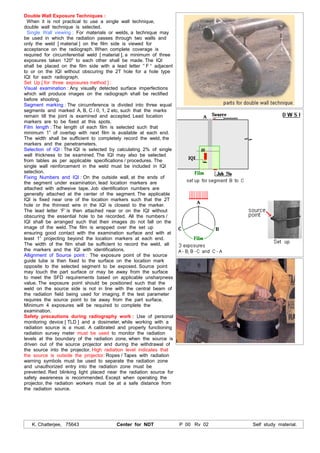 K. Chatterjee, 75643 Center for NDT P 00 Rv 02 Self study material.
Double Wall Exposure Techniques :
When it is not practical to use a single wall technique,
double wall technique is selected.
Single Wall viewing : For materials or welds, a technique may
be used in which the radiation passes through two walls and
only the weld [ material ] on the film side is viewed for
acceptance on the radiograph. When complete coverage is
required for circumferential weld [ material ], a minimum of three
exposures taken 1200
to each other shall be made. The IQI
shall be placed on the film side with a lead letter “ F “ adjacent
to or on the IQI without obscuring the 2T hole for a hole type
IQI for each radiograph.
Set Up [ for three exposures method ] :
Visual examination : Any visually detected surface imperfections
which will produce images on the radiograph shall be rectified
before shooting.
Segment marking : The circumference is divided into three equal
segments and marked A, B, C / 0, 1, 2 etc, such that the marks
remain till the joint is examined and accepted. Lead location
markers are to be fixed at this spots.
Film length : The length of each film is selected such that
minimum 1” of overlap with next film is available at each end.
The width shall be sufficient to completely record the weld, the
markers and the penetrameters.
Selection of IQI : The IQI is selected by calculating 2% of single
wall thickness to be examined. The IQI may also be selected
from tables as per applicable specifications / procedures. The
single wall reinforcement in the weld must be included in IQI
selection.
Fixing Numbers and IQI : On the outside wall, at the ends of
the segment under examination, lead location markers are
attached with adhesive tape. Job identification numbers are
generally attached at the center of the segment. The applicable
IQI is fixed near one of the location markers such that the 2T
hole or the thinnest wire in the IQI is closest to the marker.
The lead letter ‘F’ is then attached near or on the IQI without
obscuring the essential hole to be recorded. All the numbers /
IQI shall be arranged such that their images do not fall on the
image of the weld. The film is wrapped over the set up
ensuring good contact with the examination surface and with at
least 1” projecting beyond the location markers at each end.
The width of the film shall be sufficient to record the weld, all
the markers and the IQI with identifications.
Allignment of Source point : The exposure point of the source
guide tube is then fixed to the surface on the location mark
opposite to the selected segment to be exposed. Source point
may touch the part surface or may be away from the surface
to meet the SFD requirements based on applicable unsharpness
value. The exposure point should be positioned such that the
weld on the source side is not in line with the central beam of
the radiation field being used for imaging. If the test parameter
requires the source point to be away from the part surface,
Minimum 4 exposures will be required to complete the
examination.
Safety precautions during radiography work : Use of personal
monitoring device [ TLD ] and a dosimeter, while working with a
radiation source is a must. A calibrated and properly functioning
radiation survey meter must be used to monitor the radiation
levels at the boundary of the radiation zone, when the source is
driven out of the source projector and during the withdrawal of
the source into the projector. High radiation level indicates that
the source is outside the projector. Ropes / Tapes with radiation
warning symbols must be used to separate the radiation zone
and unauthorized entry into the radiation zone must be
prevented. Red blinking light placed near the radiation source for
safety awareness is recommended. Except when operating the
projector, the radiation workers must be at a safe distance from
the radiation source.
 