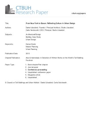 Title: From New York to Busan: Reflecting Culture in Urban Design
Authors: Daniel Libeskind, Founder / Principal Architect, Studio Libeskind
Carla Swickerath, CEO / Principal, Studio Libeskind
Subjects: Architectural/Design
Building Case Study
Urban Design
Keywords: Human Scale
Master Planning
Urban Planning
Publication Date: 2015
Original Publication: Asia & Australasia: A Selection of Written Works on the World's Tall Building
Forefront
Paper Type: 1. Book chapter/Part chapter
2. Journal paper
3. Conference proceeding
4. Unpublished conference paper
5. Magazine article
6. Unpublished
© Council on Tall Buildings and Urban Habitat / Daniel Libeskind; Carla Swickerath
ctbuh.org/papers
 