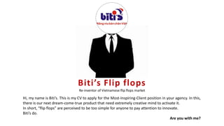 Biti’s Flip flops
Re-inventor of Vietnamese flip flops market
Hi, my name is Biti’s. This is my CV to apply for the Most-Inspiring-Client position in your agency. In this,
there is our next dream-come-true product that need extremely creative mind to activate it.
In short, “flip flops” are perceived to be too simple for anyone to pay attention to innovate.
Biti’s do.
Are you with me?
 