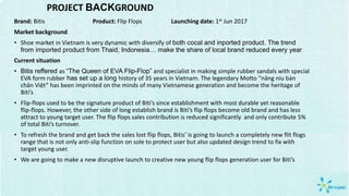 PROJECT BACKGROUND
Brand: Bitis Product: Flip Flops Launching date: 1st Jun 2017
Market background
• Shoe market in Vietnam is very dynamic with diversify of both cocal and inported product. The trend
from imported product from Thaid, Indonesia… make the share of local brand reduced every year
Current situation
• Bitis reffered as “The Queen of EVA Flip-Flop” and specialist in making simple rubber sandals with special
EVA form rubber has set up a long history of 35 years in Vietnam. The legendary Motto “nâng niu bàn
chân Việt” has been imprinted on the minds of many Vietnamese generation and become the heritage of
Biti’s
• Flip-flops used to be the signature product of Biti’s since establishment with most durable yet reasonable
flip-flops. However, the other side of long establish brand is Biti’s flip flops become old brand and has less
attract to young target user. The flip flops sales contribution is reduced significantly and only contribute 5%
of total Biti’s turnover.
• To refresh the brand and get back the sales lost flip flops, Bitis’ is going to launch a completely new flit flogs
range that is not only anti-slip function on sole to protect user but also updated design trend to fix with
target young user.
• We are going to make a new disruptive launch to creative new young flip flops generation user for Biti’s
 