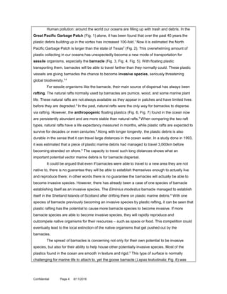 Human pollution: around the world our oceans are filling up with trash and debris. In the
Great Pacific Garbage Patch (Fig. 1) alone, it has been found that over the past 40 years the
plastic debris building up in the vortex has increased 100-fold.1
Now it is estimated the North
Pacific Garbage Patch is larger than the state of Texas2
(Fig. 2). This overwhelming amount of
plastic collecting in our oceans has unexpectedly become a new mode of transportation for
sessile organisms, especially the barnacle (Fig. 3, Fig. 4, Fig. 5). With floating plastic
transporting them, barnacles will be able to travel farther than they normally could. These plastic
vessels are giving barnacles the chance to become invasive species, seriously threatening
global biodiversity.3,4
For sessile organisms like the barnacle, their main source of dispersal has always been
rafting. The natural rafts normally used by barnacles are pumice, wood, and some marine plant
life. These natural rafts are not always available as they appear in patches and have limited lives
before they are degraded.5
In the past, natural rafts were the only way for barnacles to disperse
via rafting. However, the anthropogenic floating plastics (Fig. 6, Fig. 7) found in the ocean now
are persistently abundant and are more stable than natural rafts.5
When comparing the two raft
types, natural rafts have a life expectancy measured in months, while plastic rafts are expected to
survive for decades or even centuries.6
Along with longer longevity, the plastic debris is also
durable in the sense that it can travel large distances in the ocean water. In a study done in 1993,
it was estimated that a piece of plastic marine debris had managed to travel 3,000km before
becoming stranded on shore.6
The capacity to travel such long distances shows what an
important potential vector marine debris is for barnacle dispersal.
It could be argued that even if barnacles were able to travel to a new area they are not
native to, there is no guarantee they will be able to establish themselves enough to actually live
and reproduce there; in other words there is no guarantee the barnacles will actually be able to
become invasive species. However, there has already been a case of one species of barnacle
establishing itself as an invasive species. The Elminius modestus barnacle managed to establish
itself in the Shetland Islands of Scotland after drifting there on plastic marine debris.6
With one
species of barnacle previously becoming an invasive species by plastic rafting, it can be seen that
plastic rafting has the potential to cause more barnacle species to become invasive. If more
barnacle species are able to become invasive species, they will rapidly reproduce and
outcompete native organisms for their resources – such as space or food. This competition could
eventually lead to the local extinction of the native organisms that get pushed out by the
barnacles.
The spread of barnacles is concerning not only for their own potential to be invasive
species, but also for their ability to help house other potentially invasive species. Most of the
plastics found in the ocean are smooth in texture and rigid.5
This type of surface is normally
challenging for marine life to attach to, yet the goose barnacle (Lepas testudinata; Fig. 8) was
Confidential Page 4 8/11/2016
 
