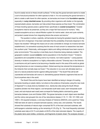 found to easily recruit on these smooth surfaces.5
In this way the goose barnacle seems to create
a sort of structural protection for other species to hide in. It is not surprising the goose barnacle is
able to create a safe haven for other species, as barnacles are known to be foundation species,
especially in rocky intertidal zones. By providing other organisms with shelter on the typically
exposed plastic pieces, barnacles can help protect these species as they travel. The combination
of these traveling species poses a global threat; specifically to coastal ecosystems.5
Coastal
ecosystems need to be preserved, as they are a major fish food source for humans.7
Also,
coastal ecosystems act as a natural filtration system for marine water, store and cycle nutrients,
and protect coastal shores from degrading factors like erosion and storms.7
The question is where, explicitly, will barnacles be having the greatest impact by utilizing
their new form of dispersal. It has been estimated that the probability of barnacle dispersal in the
tropics has doubled.6
Although the tropics are an area vulnerable to change via invasive barnacle
establishment, it is somewhat surprising that the area of most concern to researchers has been
the southern pole.6
Historically, anthropogenic debris and rafting individuals have been scarce in
polar environments.6
This scarcity is most likely due to Antarctica being relatively isolated. The
geographic isolation caused endemic marine populations in the Southern Ocean.6,3
Endemic
populations are susceptible to being overrun by invasive, non-native species.3
Losing species
diversity in endemic ecosystems is a highly unfavorable outcome.6
Diversity loss in the Antarctic
is worrisome and yet it seems to be becoming a feasible result in this area of the world as global
warming becomes an ever increasing problem. Global warming has reduced the temperatures in
the Antarctic that normally keep ice frozen.8
The reduction in ice cover will ultimately lead to a
lack of a natural protective barrier against rafting barnacles.6,3
The South Pole will be left
unprotected and barnacles will overrun it, demolishing special Antarctic organisms that are not
found anywhere else in the world.
The South Pole and the tropics have been identified as being in danger of invading
barnacles traveling on plastic debris, but where is the evidence of barnacles using this new route
of dispersal? In a study done by Goldstein et al., twenty-two sites along the South African
coastline (divided into three regions: cool temperate south-west coast, warm temperate south
coast, and sub-tropical east coast) were surveyed for floating debris colonized by goose
barnacles between June and October 2009. The goose barnacles on each object were identified
and the colony size grouped into one of four abundance classes (1-10, 11- 100, 101-1000, and
1000+). Chi-squared analyses, a one-way Analysis of Variance (ANOVA), and a post-hoc Tukey
HSD test were all used to compare barnacle species, colony size, and substrata. The results
showed that substrata of natural origin comprised 58.7% of the total colonized substrata, with
anthropogenic substrata making up the remaining 41.3% (Fig. 9). The most frequently colonized
substrata were kelp at 33.1% and plastic at 29.0% of the total colonized objects. The majority of
the plastic items were bottles, containers, and fragments of plastic sheet. The analyses showed
Confidential Page 5 8/11/2016
 