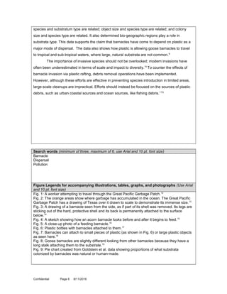 species and substratum type are related; object size and species type are related; and colony
size and species type are related. It also determined bio-geographic regions play a role in
substrata type. This data supports the claim that barnacles have come to depend on plastic as a
major mode of dispersal. The data also shows how plastic is allowing goose barnacles to travel
to tropical and sub-tropical waters, where large, natural substrata are not common.9
The importance of invasive species should not be overlooked; modern invasions have
often been underestimated in terms of scale and impact to diversity.10
To counter the effects of
barnacle invasion via plastic rafting, debris removal operations have been implemented.
However, although these efforts are effective in preventing species introduction in limited areas,
large-scale cleanups are impractical. Efforts should instead be focused on the sources of plastic
debris, such as urban coastal sources and ocean sources, like fishing debris.11,9
Search words (minimum of three, maximum of 6, use Arial and 10 pt. font size)
Barnacle
Dispersal
Pollution
Figure Legends for accompanying illustrations, tables, graphs, and photographs (Use Arial
and 10 pt. font size)
Fig. 1: A worker attempting to travel through the Great Pacific Garbage Patch.12
Fig. 2: The orange areas show where garbage has accumulated in the ocean. The Great Pacific
Garbage Patch has a drawing of Texas over it drawn to scale to demonstrate its immense size.13
Fig. 3: A drawing of a barnacle seen from the side, as if part of its shell was removed. Its legs are
sticking out of the hard, protective shell and its back is permanently attached to the surface
below.14
Fig. 4: A sketch showing how an acorn barnacle looks before and after it begins to feed.15
Fig. 5: A close-up photo of a feeding barnacle.16
Fig. 6: Plastic bottles with barnacles attached to them.17
Fig. 7: Barnacles can attach to small pieces of plastic (as shown in Fig. 6) or large plastic objects
as seen here.18
Fig. 8: Goose barnacles are slightly different looking from other barnacles because they have a
long stalk attaching them to the substrate.19
Fig. 9: Pie chart created from Goldstein et al. data showing proportions of what substrata
colonized by barnacles was natural or human-made.
Confidential Page 6 8/11/2016
 