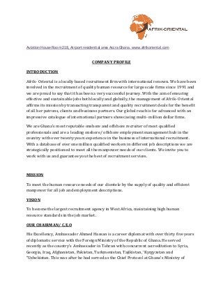 Aviation House Room 218, Airport residential area Accra Ghana. www.afrikoriental.com
COMPANY PROFILE
INTRODUCTION
Afrik- Oriental is a locally based recruitment firm with international renown. We have been
involved in the recruitment of quality human resource for large scale firms since 1991 and
we are proud to say that it has been a very successful journey. With the aim of ensuring
effective and sustainable jobs both locally and globally, the management of Afrik- Oriental
affirms its mission by transacting transparent and quality recruitment deals for the benefit
of all her patrons, clients and business partners. Our global reach is far advanced with an
impressive catalogue of international partners showcasing multi- million dollar firms.
We are Ghana’s most reputable onshore and offshore recruiter of most qualified
professionals and are a leading onshore/ offshore employment management hub in the
country with over twenty years experience in the business of international recruitment.
With a database of over one million qualified workers in different job descriptions we are
strategically positioned to meet all the manpower needs of our clients. We invite you to
work with us and guarantee you the best of recruitment services.
MISSION
To meet the human resource needs of our clientele by the supply of quality and efficient
manpower for all job and employment descriptions.
VISION
To become the largest recruitment agency in West Africa, maintaining high human
resource standards in the job market.
OUR CHAIRMAN/ C.E.O
His Excellency, Ambassador Ahmed Hassan is a career diplomat with over thirty five years
of diplomatic service with the Foreign Ministry of the Republic of Ghana. He served
recently as the country’s Ambassador in Tehran with concurrent accreditation to Syria,
Georgia, Iraq, Afghanistan, Pakistan, Turkmenistan, Tajikistan, ‘Kyrgyzstan and
"Uzbekistan. This was after he had served as the Chief Protocol at Ghana’s Ministry of
 