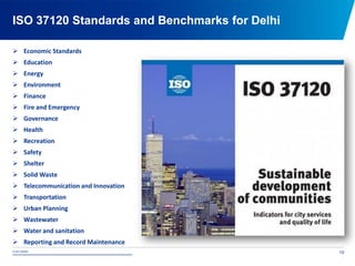 © 2015 NDMC
xxxxxxxxxxxxxxxxxxxxxxxxxxxxxxxxxxxxxxxxxxxxxxxxxxxxxxxxxxxxxxxxxxxxxxxxxxxxxxxxxxxxxxxxxxxxxxxxx
ISO 37120 Standards and Benchmarks for Delhi
10
 Economic Standards
 Education
 Energy
 Environment
 Finance
 Fire and Emergency
 Governance
 Health
 Recreation
 Safety
 Shelter
 Solid Waste
 Telecommunication and Innovation
 Transportation
 Urban Planning
 Wastewater
 Water and sanitation
 Reporting and Record Maintenance
 