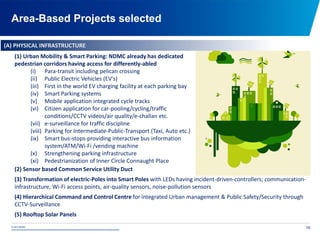 © 2015 NDMC
xxxxxxxxxxxxxxxxxxxxxxxxxxxxxxxxxxxxxxxxxxxxxxxxxxxxxxxxxxxxxxxxxxxxxxxxxxxxxxxxxxxxxxxxxxxxxxxxx
Area-Based Projects selected
16
(A) PHYSICAL INFRASTRUCTURE
(1) Urban Mobility & Smart Parking: NDMC already has dedicated
pedestrian corridors having access for differently-abled
(i) Para-transit including pelican crossing
(ii) Public Electric Vehicles (EV's)
(iii) First in the world EV charging facility at each parking bay
(iv) Smart Parking systems
(v) Mobile application integrated cycle tracks
(vi) Citizen application for car-pooling/cycling/traffic
conditions/CCTV videos/air quality/e-challan etc.
(vii) e-surveillance for traffic discipline
(viii) Parking for Intermediate-Public-Transport (Taxi, Auto etc.)
(ix) Smart bus-stops-providing interactive bus information
system/ATM/Wi-Fi /vending machine
(x) Strengthening parking infrastructure
(xi) Pedestrianization of Inner Circle Connaught Place
(2) Sensor based Common Service Utility Duct
(3) Transformation of electric-Poles into Smart Poles with LEDs having incident-driven-controllers; communication-
infrastructure, Wi-Fi access points, air-quality sensors, noise-pollution sensors
(4) Hierarchical Command and Control Centre for integrated Urban management & Public Safety/Security through
CCTV-Surveillance
(5) Rooftop Solar Panels
 