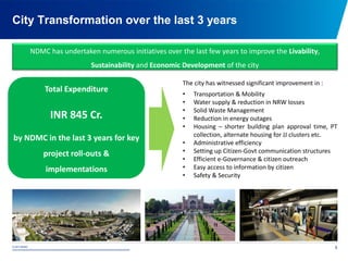 © 2015 NDMC
xxxxxxxxxxxxxxxxxxxxxxxxxxxxxxxxxxxxxxxxxxxxxxxxxxxxxxxxxxxxxxxxxxxxxxxxxxxxxxxxxxxxxxxxxxxxxxxxx
City Transformation over the last 3 years
5
NDMC has undertaken numerous initiatives over the last few years to improve the Livability,
Sustainability and Economic Development of the city
The city has witnessed significant improvement in :
• Transportation & Mobility
• Water supply & reduction in NRW losses
• Solid Waste Management
• Reduction in energy outages
• Housing – shorter building plan approval time, PT
collection, alternate housing for JJ clusters etc.
• Administrative efficiency
• Setting up Citizen-Govt communication structures
• Efficient e-Governance & citizen outreach
• Easy access to information by citizen
• Safety & Security
Total Expenditure
INR 845 Cr.
by NDMC in the last 3 years for key
project roll-outs &
implementations
 