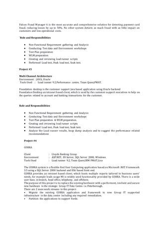 Falcon Fraud Manager 6 is the most accurate and comprehensive solution for detecting payment card
fraud, reducing losses by up to 50%. No other system detects as much fraud with as little impact on
customers and low operational costs.
`Role and Responsibilities
 Non Functional Requirement gathering and Analysis
 Conducting Test data and Environment workshops
 Test Plan preparation
 WLM preparation
 Creating and reviewing load runner scripts
 Performed Load test, Peak load test, Soak test.
Project #5
Multi Channel Architecture
Environment : JAVA, Oracle
Tools Used : Load runner 9.2,Performance centre, Team Quest,PMAT.
Foundation desktop is the customer support Java based application using Oracle backend
Foundation Desktop an intranet based client, which is used by the customer support executives to help on
the queries related to account and banking transactions for the customer.
Role and Responsibilities
 Non Functional Requirement gathering and Analysis
 Conducting Test data and Environment workshops
 Test Plan preparation & WLM preparation.
 Creating and reviewing load runner scripts
 Performed Load test, Peak load test, Soak test.
 Analyze the Load runner results, heap dump analysis and to suggest the performance related
recommendations
Project #4
COBRA
Client : Lloyds Banking Group
Environment : ASP.NET, IIS Server, SQL Server 2000, Windows
Tools Used : Load runner 9.2, Team Quest,IBM PMAT,Lisa
The COBRA system is a flexible End User Computing application based on Microsoft .NET Framework
3.5 using a SQL Server 2000 backend and IIS6 based front end.
COBRA provides an intranet based client, which hosts multiple reports tailored to business users’
needs, for example leads usage MI is widely used functionality provided by COBRA. There is a wide
user base, in branch, head office, telephony, and offshore.
The purpose of this project is to replace the existing hardware with a performant, resilient and secure
new hardware in the strategic Group IT Data Centre i.e. Peterborough.
There are 2 main work streams to this project:
• Migrate the existing COBRA application and framework to new Group IT supported
infrastructure in the data centre including any required remediation.
• Partition the applications to support Verde.
 