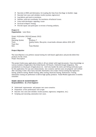  Ran Jobs in UNIX and Informatica for Loading the Data from One Stage to Another stage.
 Executed test cases and validates results (system, regression.)
 Log defects and track to resolution.
 Interface with test coordinator for resolution of technical issues.
 Liaise with developers regarding issues
 Involved in Report Testing.
 Provide inputs and participate in reviews of testing artefacts.
Project #1
Organization: Lexis Nexis
Project #1(October 2010 till January 2012)
Client Legal
Operating System Windows 7
Tools Quality Centre, Blue print, visual studio ultimate edition 2010, QTP.
Team Size 7
Role Team Member
Project Objective
The main Objective is to perform manual testing for web-based application and provide defect-free
products for the client.
Project Description
This project holds many applications within it. All are related with Legal documents. I have knowledge on
various modules of Application like Global Search, COI Search, Outlook & Google Integration, Mac
synch(which is critical part of Application) etc. And I also handle the alerts and billing verification part
for this application. For any new enhancements, test scenarios and test cases are prepared and verified
after executing it later. Also I have executed Automation test scripts. Various testing like regression
testing, platform testing, Mobile Testing, adhoc testing, black box testing, Performance Testing,
Automation testing are performed to deliver high quality products. Tested Mobile application in mobile
simulator.
MAJOR AREAS OF ACCOUNTABILITY
Responsibilities: As a Test Engineer
 Understand requirements and prepare test cases scenarios.
 Preparation of test performance test scripts
 Executes test cases and validates results (system, regression, integration, etc.)
 Scripting and executing automation test cases.
 
