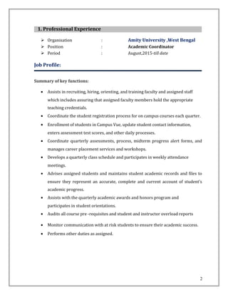 1. Professional Experience
 Organisation : Amity University ,West Bengal
 Position : Academic Coordinator
 Period : August,2015-till date
Job Profile:
Summary of key functions:
• Assists in recruiting, hiring, orienting, and training faculty and assigned staff
which includes assuring that assigned faculty members hold the appropriate
teaching credentials.
• Coordinate the student registration process for on campus courses each quarter.
• Enrollment of students in Campus Vue, update student contact information,
enters assessment test scores, and other daily processes.
• Coordinate quarterly assessments, process, midterm progress alert forms, and
manages career placement services and workshops.
• Develops a quarterly class schedule and participates in weekly attendance
meetings.
• Advises assigned students and maintains student academic records and files to
ensure they represent an accurate, complete and current account of student’s
academic progress.
• Assists with the quarterly academic awards and honors program and
participates in student orientations.
• Audits all course pre -requisites and student and instructor overload reports
• Monitor communication with at risk students to ensure their academic success.
• Performs other duties as assigned.
2
 