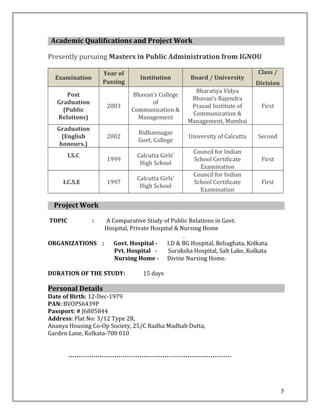 Academic Qualifications and Project Work
Presently pursuing Masters in Public Administration from IGNOU
Examination
Year of
Passing
Institution Board / University
Class /
Division
Post
Graduation
(Public
Relations)
2003
Bhavan’s College
of
Communication &
Management
Bharatiya Vidya
Bhavan’s Rajendra
Prasad Institute of
Communication &
Management, Mumbai
First
Graduation
(English
honours.)
2002
Bidhannagar
Govt. College
University of Calcutta Second
I.S.C
1999
Calcutta Girls’
High School
Council for Indian
School Certificate
Examination
First
I.C.S.E 1997
Calcutta Girls’
High School
Council for Indian
School Certificate
Examination
First
Project Work
TOPIC : A Comparative Study of Public Relations in Govt.
Hospital, Private Hospital & Nursing Home
.
ORGANIZATIONS : Govt. Hospital - I.D & BG Hospital, Beliaghata, Kolkata.
Pvt. Hospital - Suraksha Hospital, Salt Lake, Kolkata
Nursing Home - Divine Nursing Home.
DURATION OF THE STUDY: 15 days
Personal Details
Date of Birth: 12-Dec-1979
PAN: BVOPS6439P
Passport: # J6805844
Address: Flat No: 3/12 Type 2R,
Ananya Housing Co-Op Society, 25/C Radha Madhab Dutta,
Garden Lane, Kolkata-700 010
……………………………………………………………………
5
 