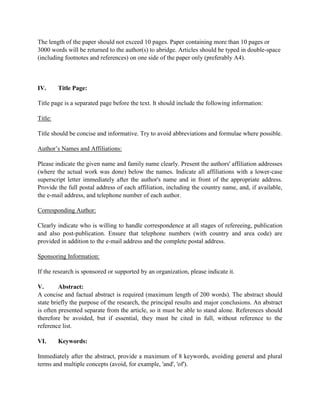 The length of the paper should not exceed 10 pages. Paper containing more than 10 pages or
3000 words will be returned to the author(s) to abridge. Articles should be typed in double-space
(including footnotes and references) on one side of the paper only (preferably A4).
IV. Title Page:
Title page is a separated page before the text. It should include the following information:
Title:
Title should be concise and informative. Try to avoid abbreviations and formulae where possible.
Author’s Names and Affiliations:
Please indicate the given name and family name clearly. Present the authors' affiliation addresses
(where the actual work was done) below the names. Indicate all affiliations with a lower-case
superscript letter immediately after the author's name and in front of the appropriate address.
Provide the full postal address of each affiliation, including the country name, and, if available,
the e-mail address, and telephone number of each author.
Corresponding Author:
Clearly indicate who is willing to handle correspondence at all stages of refereeing, publication
and also post-publication. Ensure that telephone numbers (with country and area code) are
provided in addition to the e-mail address and the complete postal address.
Sponsoring Information:
If the research is sponsored or supported by an organization, please indicate it.
V. Abstract:
A concise and factual abstract is required (maximum length of 200 words). The abstract should
state briefly the purpose of the research, the principal results and major conclusions. An abstract
is often presented separate from the article, so it must be able to stand alone. References should
therefore be avoided, but if essential, they must be cited in full, without reference to the
reference list.
VI. Keywords:
Immediately after the abstract, provide a maximum of 8 keywords, avoiding general and plural
terms and multiple concepts (avoid, for example, 'and', 'of').
 