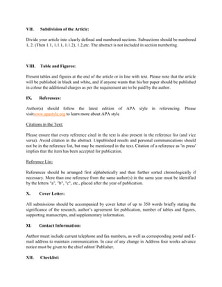VII. Subdivision of the Article:
Divide your article into clearly defined and numbered sections. Subsections should be numbered
1, 2. (Then 1.1, 1.1.1, 1.1.2), 1.2,etc. The abstract is not included in section numbering.
VIII. Table and Figures:
Present tables and figures at the end of the article or in line with text. Please note that the article
will be published in black and white, and if anyone wants that his/her paper should be published
in colour the additional charges as per the requirement are to be paid by the author.
IX. References:
Author(s) should follow the latest edition of APA style in referencing. Please
visitwww.apastyle.org to learn more about APA style
Citations in the Text:
Please ensure that every reference cited in the text is also present in the reference list (and vice
versa). Avoid citation in the abstract. Unpublished results and personal communications should
not be in the reference list, but may be mentioned in the text. Citation of a reference as 'in press'
implies that the item has been accepted for publication.
Reference List:
References should be arranged first alphabetically and then further sorted chronologically if
necessary. More than one reference from the same author(s) in the same year must be identified
by the letters "a", "b", "c", etc., placed after the year of publication.
X. Cover Letter:
All submissions should be accompanied by cover letter of up to 350 words briefly stating the
significance of the research, author’s agreement for publication, number of tables and figures,
supporting manuscripts, and supplementary information.
XI. Contact Information:
Author must include current telephone and fax numbers, as well as corresponding postal and E-
mail address to maintain communication. In case of any change in Address four weeks advance
notice must be given to the chief editor/ Publisher.
XII. Checklist:
 