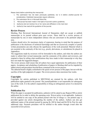 Please check before submitting the manuscript:
1. The submission has not been previously published, nor is it before another journal for
consideration. Published manuscripts require reference.
2. The submission file is in Microsoft Word file.
3. Manuscript has been made in the light of Journal’s author guidelines.
4. Author(s) did not mention his or her name and affiliation in the main text
5. Author(s) has read all the guideline of the journal.
Review Process
Meethaq, Peer Reviewed International Journal of Humanities shall not accept or publish
manuscripts in its journal without prior peer review. There shall be a review process of
manuscripts by one or more independent referees who are conversant in the pertinent subject
area.
Authors should strive for maximum clarity of expression, bearing in mind that the purpose of
publication is the disclosure of technical knowledge and that an excessively complex or poorly
written presentation can only obscure the significance of the work presented. Material which is
not essential to the continuity of the text (e.g., proofs, derivations, or calculations) be placed in
Appendices
The suggestions made by reviewers will be forwarded to the authors, and when the authors are
ready to submit their revised manuscript, read the comments of the editors and reviewers, and
respond to them by telling what modifications they have made in their manuscript or why they
have not made the suggested changes.
The review process shall ensure that all authors have equal opportunity for publication of their
papers. Acceptance and scheduling of publication of papers in Meethaq shall not be impeded by
added criteria and procedures beyond those contained in the review process.
The editorial board is highly committed to the quick review process of the paper, but not with the
sacrifice of the right judgment of a paper. The review process takes maximum four weeks.
Copyright:
Copyrights for articles published in MEETHAQ are retained by the authors, with first
publication rights granted to the journal. The journal/publisher is not responsible for subsequent
uses of the work. It is the author's responsibility to bring an infringement action if so desired by
the author.
Publication Fee
When the paper is accepted for publication, author(s) will be asked to pay Rupees1500 as article
publication fee in order to defray the operating costs. Waiver policy is not applicable. Author(s)
will be entitled to one copy of the printed journal with free of charge i.e. one printed copy is
provided against one article disregarding the number of the authors. Authors can also get
additional copies of the printed journal by paying Rs 100 by hand and Rs150 by Post for each
additional copy. Payment procedure will be notified to the author through e-mail after the
successful review process.
 